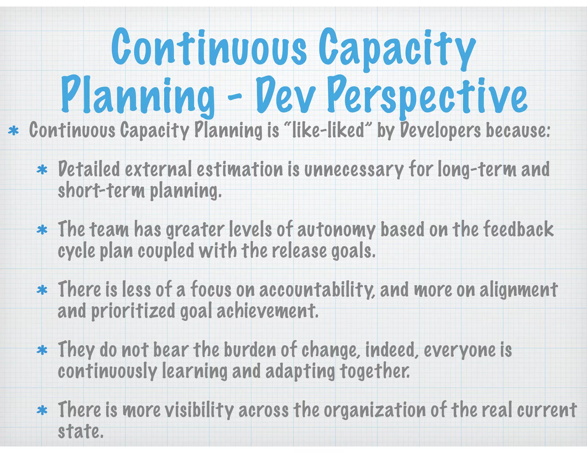 Continuous Capacity
Planning - Dev Perspective
Continuous Capacity Planning is “like-liked” by Developers because:
Detailed external estimation is unnecessary for long-term and
short-term planning.
The team has greater levels of autonomy based on the feedback
cycle plan coupled with the release goals.
There is less of a focus on accountability, and more on alignment
and prioritized goal achievement.
They do not bear the burden of change, indeed, everyone is
continuously learning and adapting together.
There is more visibility across the organization of the real current
state.
 