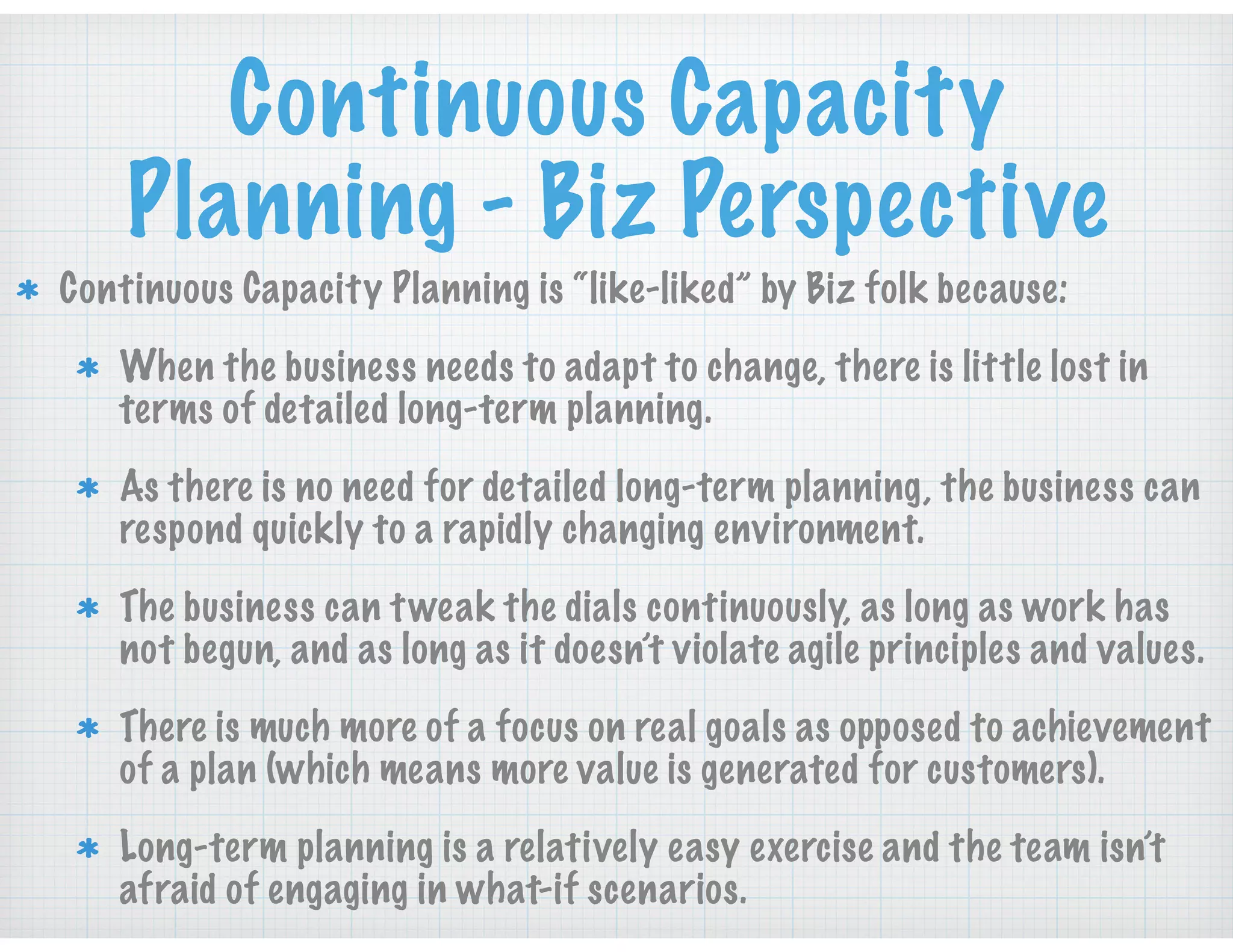 Continuous Capacity
Planning - Biz Perspective
Continuous Capacity Planning is “like-liked” by Biz folk because:
When the business needs to adapt to change, there is little lost in
terms of detailed long-term planning.
As there is no need for detailed long-term planning, the business can
respond quickly to a rapidly changing environment.
The business can tweak the dials continuously, as long as work has
not begun, and as long as it doesn’t violate agile principles and values.
There is much more of a focus on real goals as opposed to achievement
of a plan (which means more value is generated for customers).
Long-term planning is a relatively easy exercise and the team isn’t
afraid of engaging in what-if scenarios.
 