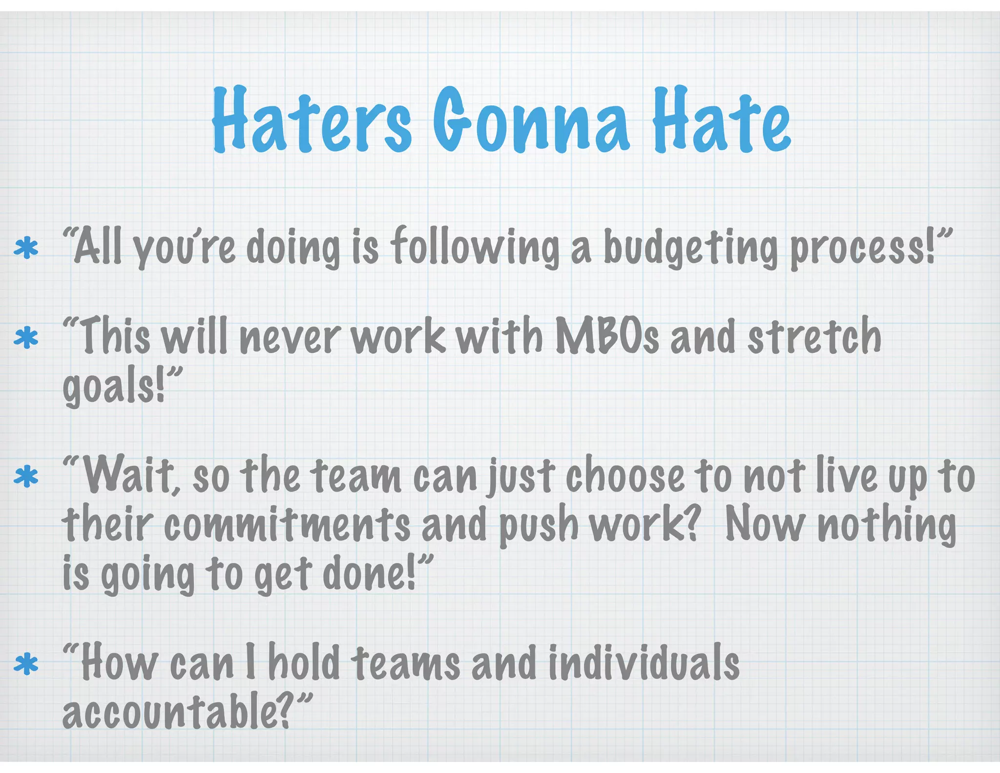 Haters Gonna Hate
“All you’re doing is following a budgeting process!”
“This will never work with MBOs and stretch
goals!”
“Wait, so the team can just choose to not live up to
their commitments and push work? Now nothing
is going to get done!”
“How can I hold teams and individuals
accountable?”
 