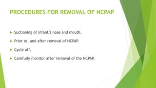 PROCEDURES FOR REMOVAL OF NCPAP
 Suctioning of infant’s nose and mouth.
 Prior to, and after removal of NCPAP.
 Cycle off.
 Carefully monitor after removal of the NCPAP.
 