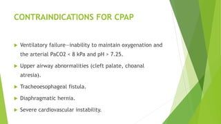 CONTRAINDICATIONS FOR CPAP
 Ventilatory failure—inability to maintain oxygenation and
the arterial PaCO2 < 8 kPa and pH > 7.25.
 Upper airway abnormalities (cleft palate, choanal
atresia).
 Tracheoesophageal fistula.
 Diaphragmatic hernia.
 Severe cardiovascular instability.
 