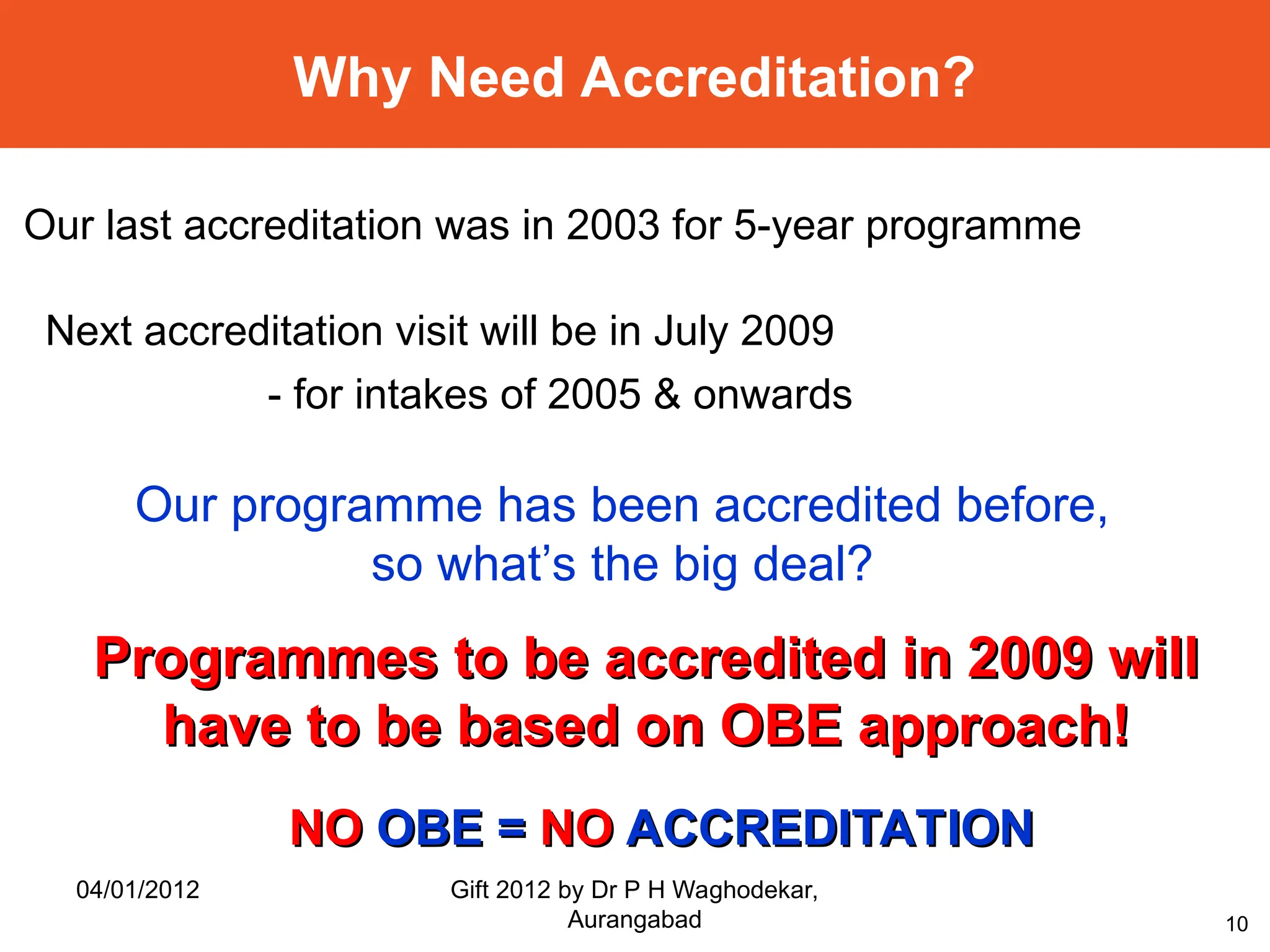 10
Why Need Accreditation?
Our last accreditation was in 2003 for 5-year programme
Next accreditation visit will be in July 2009
- for intakes of 2005 & onwards
Programmes to be accredited in 2009 will
Programmes to be accredited in 2009 will
have to be based on OBE approach!
have to be based on OBE approach!
Our programme has been accredited before,
so what’s the big deal?
NO
NO OBE =
OBE = NO
NO ACCREDITATION
ACCREDITATION
04/01/2012 Gift 2012 by Dr P H Waghodekar,
Aurangabad
 