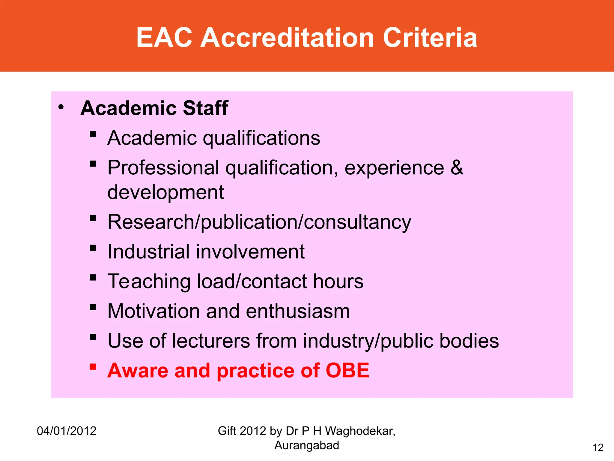 12
• Academic Staff
 Academic qualifications
 Professional qualification, experience &
development
 Research/publication/consultancy
 Industrial involvement
 Teaching load/contact hours
 Motivation and enthusiasm
 Use of lecturers from industry/public bodies
 Aware and practice of OBE
EAC Accreditation Criteria
04/01/2012 Gift 2012 by Dr P H Waghodekar,
Aurangabad
 