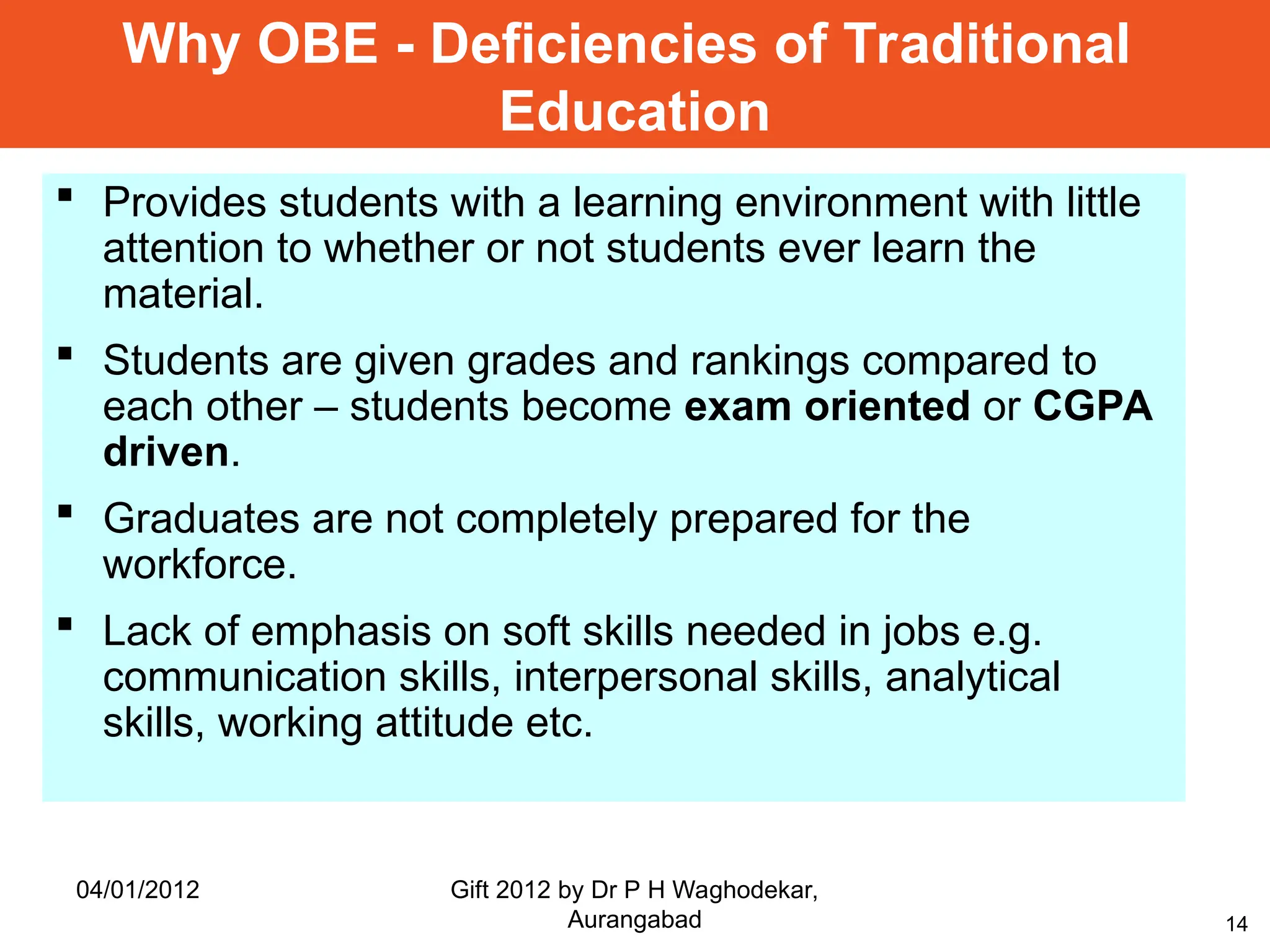14
 Provides students with a learning environment with little
attention to whether or not students ever learn the
material.
 Students are given grades and rankings compared to
each other – students become exam oriented or CGPA
driven.
 Graduates are not completely prepared for the
workforce.
 Lack of emphasis on soft skills needed in jobs e.g.
communication skills, interpersonal skills, analytical
skills, working attitude etc.
Why OBE - Deficiencies of Traditional
Education
04/01/2012 Gift 2012 by Dr P H Waghodekar,
Aurangabad
 