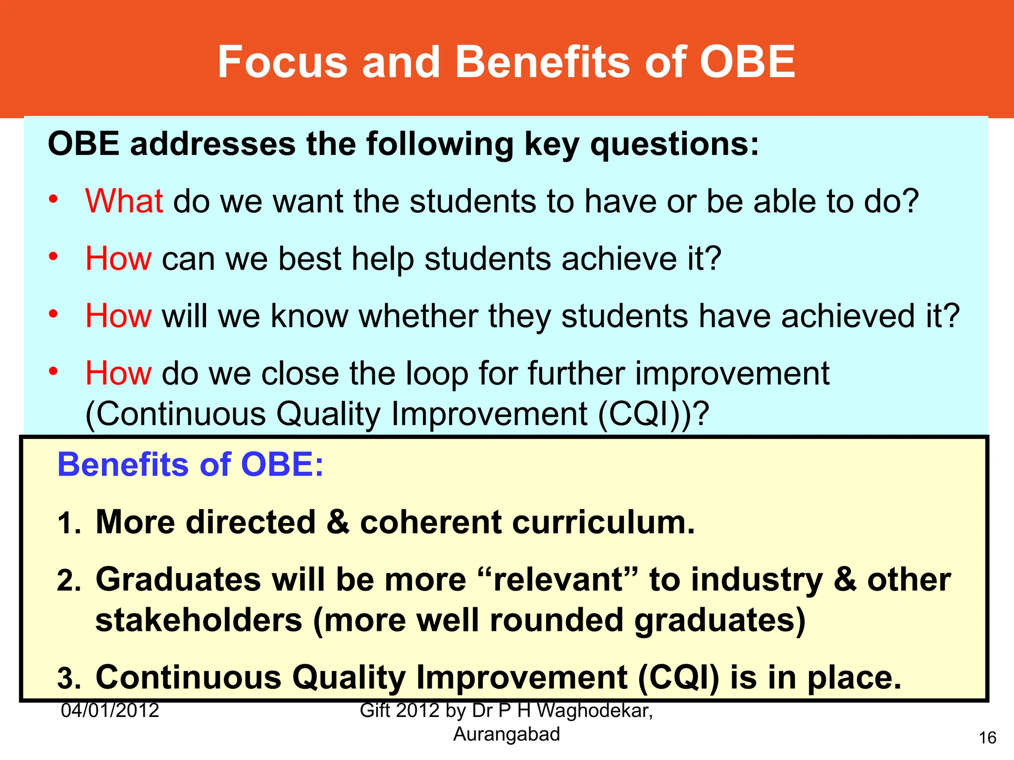 16
Focus and Benefits of OBE
OBE addresses the following key questions:
• What do we want the students to have or be able to do?
• How can we best help students achieve it?
• How will we know whether they students have achieved it?
• How do we close the loop for further improvement
(Continuous Quality Improvement (CQI))?
Benefits of OBE:
1. More directed & coherent curriculum.
2. Graduates will be more “relevant” to industry & other
stakeholders (more well rounded graduates)
3. Continuous Quality Improvement (CQI) is in place.
04/01/2012 Gift 2012 by Dr P H Waghodekar,
Aurangabad
 