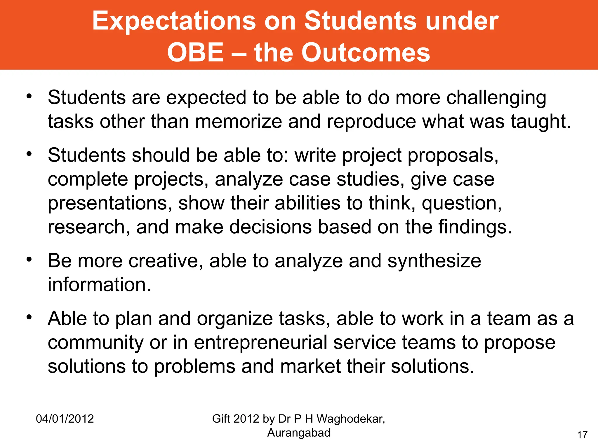 17
Expectations on Students under
OBE – the Outcomes
• Students are expected to be able to do more challenging
tasks other than memorize and reproduce what was taught.
• Students should be able to: write project proposals,
complete projects, analyze case studies, give case
presentations, show their abilities to think, question,
research, and make decisions based on the findings.
• Be more creative, able to analyze and synthesize
information.
• Able to plan and organize tasks, able to work in a team as a
community or in entrepreneurial service teams to propose
solutions to problems and market their solutions.
04/01/2012 Gift 2012 by Dr P H Waghodekar,
Aurangabad
 