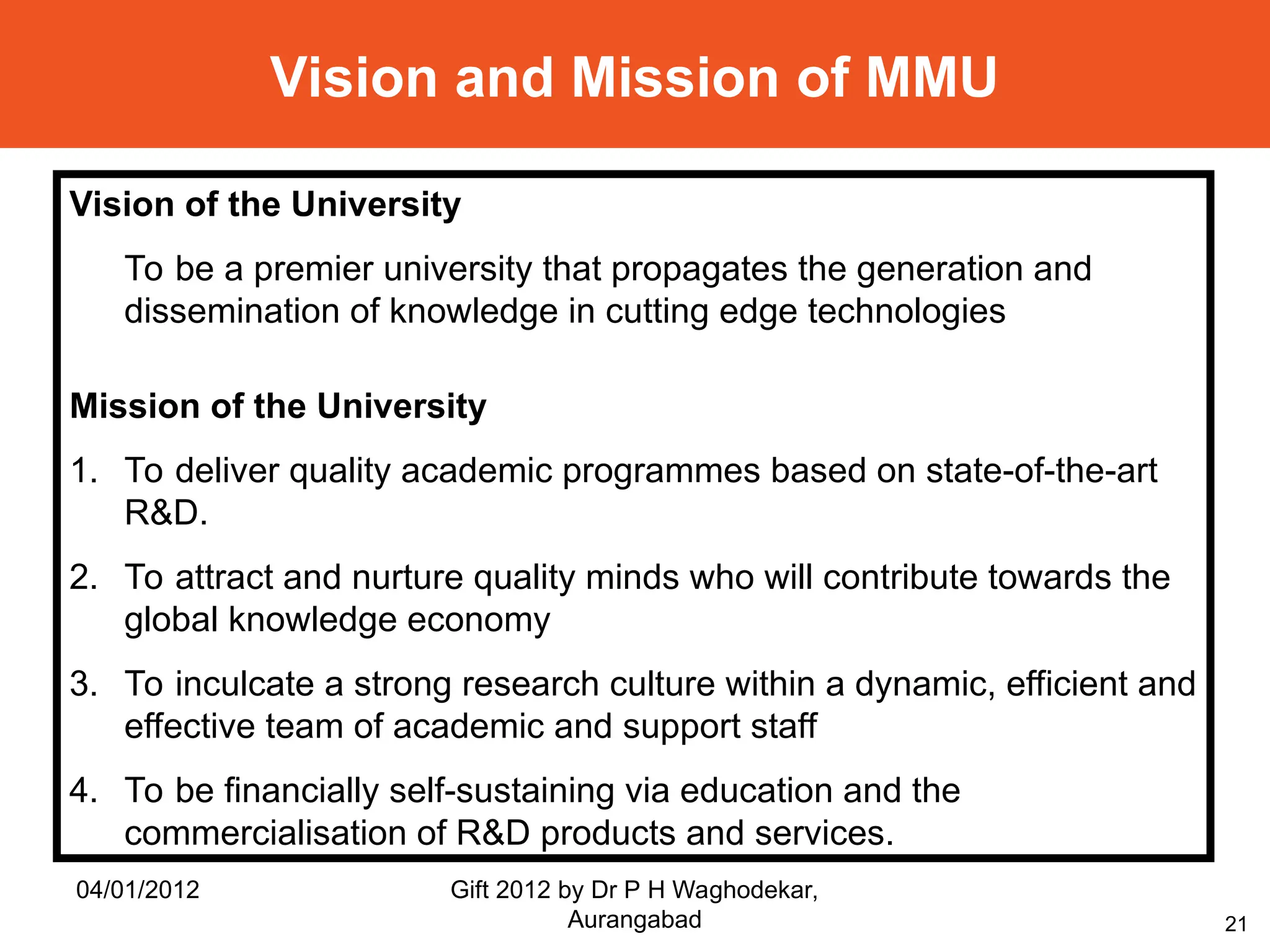 21
Vision and Mission of MMU
Vision of the University
To be a premier university that propagates the generation and
dissemination of knowledge in cutting edge technologies
Mission of the University
1. To deliver quality academic programmes based on state-of-the-art
R&D.
2. To attract and nurture quality minds who will contribute towards the
global knowledge economy
3. To inculcate a strong research culture within a dynamic, efficient and
effective team of academic and support staff
4. To be financially self-sustaining via education and the
commercialisation of R&D products and services.
04/01/2012 Gift 2012 by Dr P H Waghodekar,
Aurangabad
 