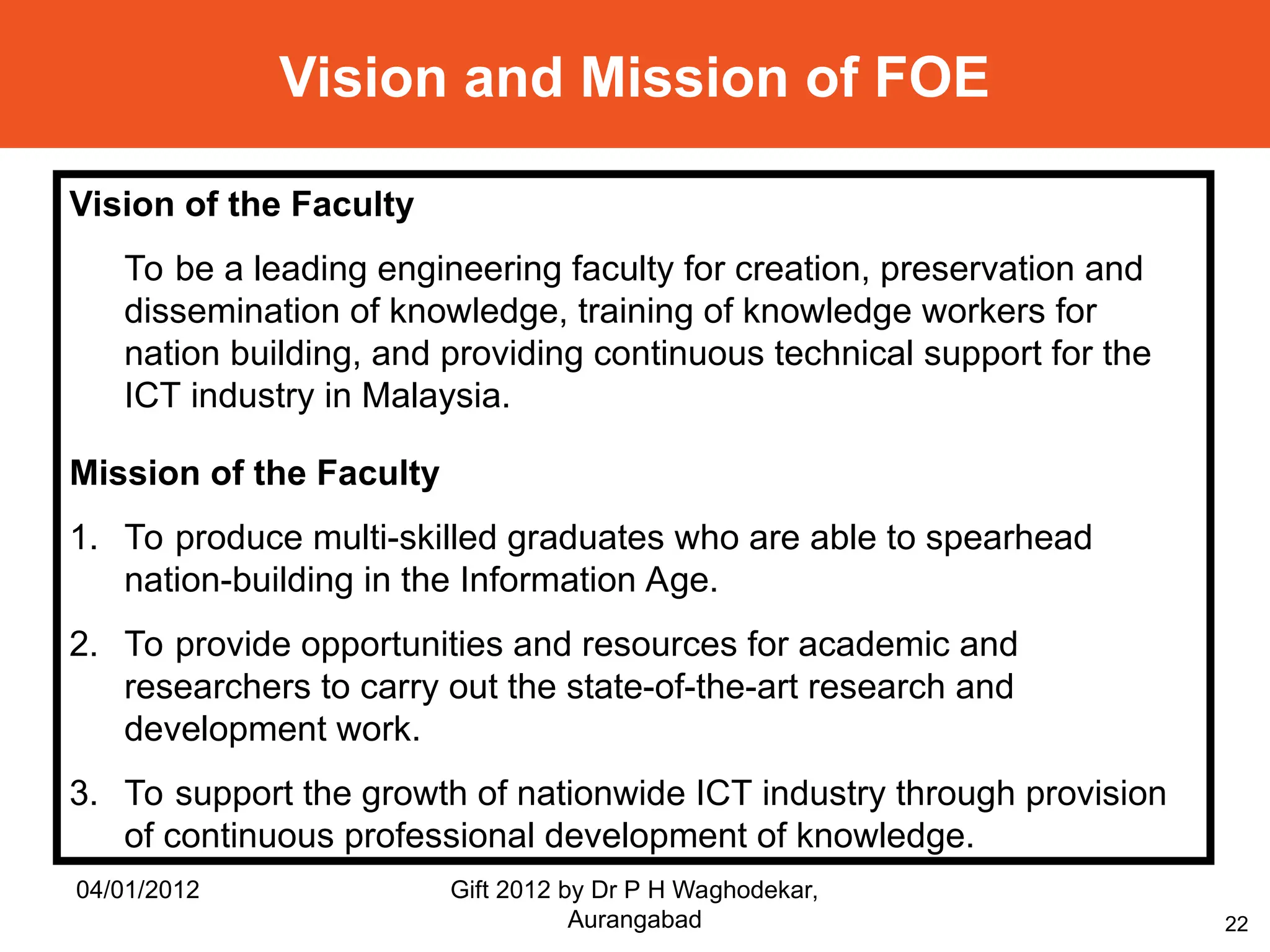 22
Vision and Mission of FOE
Vision of the Faculty
To be a leading engineering faculty for creation, preservation and
dissemination of knowledge, training of knowledge workers for
nation building, and providing continuous technical support for the
ICT industry in Malaysia.
Mission of the Faculty
1. To produce multi-skilled graduates who are able to spearhead
nation-building in the Information Age.
2. To provide opportunities and resources for academic and
researchers to carry out the state-of-the-art research and
development work.
3. To support the growth of nationwide ICT industry through provision
of continuous professional development of knowledge.
04/01/2012 Gift 2012 by Dr P H Waghodekar,
Aurangabad
 
