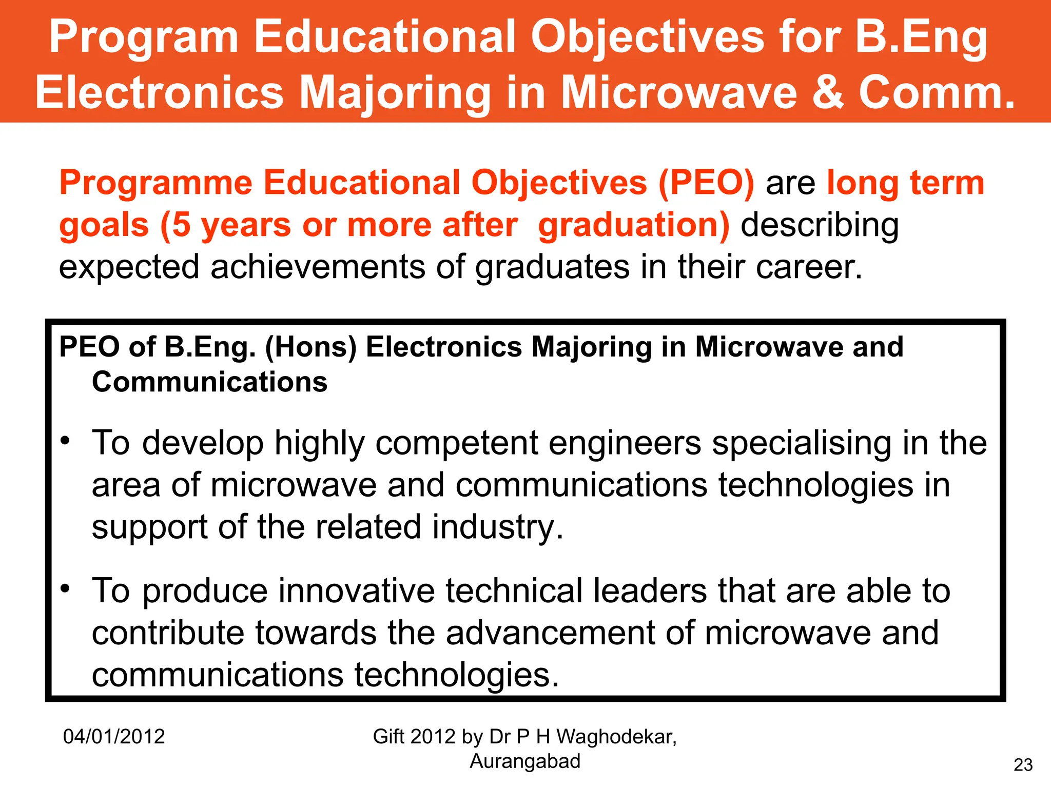 23
Programme Educational Objectives (PEO) are long term
goals (5 years or more after graduation) describing
expected achievements of graduates in their career.
Program Educational Objectives for B.Eng
Electronics Majoring in Microwave & Comm.
PEO of B.Eng. (Hons) Electronics Majoring in Microwave and
Communications
• To develop highly competent engineers specialising in the
area of microwave and communications technologies in
support of the related industry.
• To produce innovative technical leaders that are able to
contribute towards the advancement of microwave and
communications technologies.
04/01/2012 Gift 2012 by Dr P H Waghodekar,
Aurangabad
 