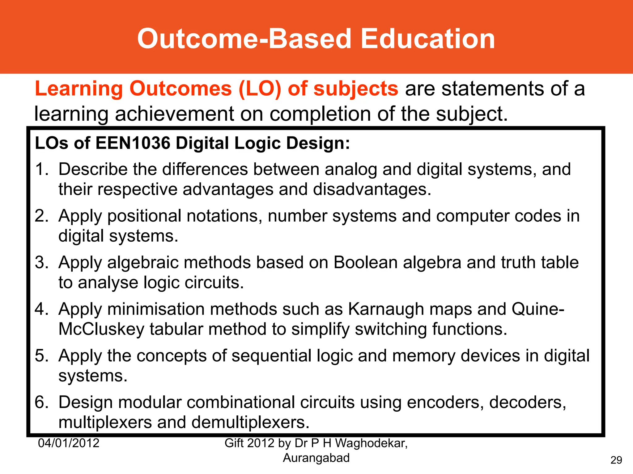 29
Outcome-Based Education
LOs of EEN1036 Digital Logic Design:
1. Describe the differences between analog and digital systems, and
their respective advantages and disadvantages.
2. Apply positional notations, number systems and computer codes in
digital systems.
3. Apply algebraic methods based on Boolean algebra and truth table
to analyse logic circuits.
4. Apply minimisation methods such as Karnaugh maps and Quine-
McCluskey tabular method to simplify switching functions.
5. Apply the concepts of sequential logic and memory devices in digital
systems.
6. Design modular combinational circuits using encoders, decoders,
multiplexers and demultiplexers.
Learning Outcomes (LO) of subjects are statements of a
learning achievement on completion of the subject.
04/01/2012 Gift 2012 by Dr P H Waghodekar,
Aurangabad
 