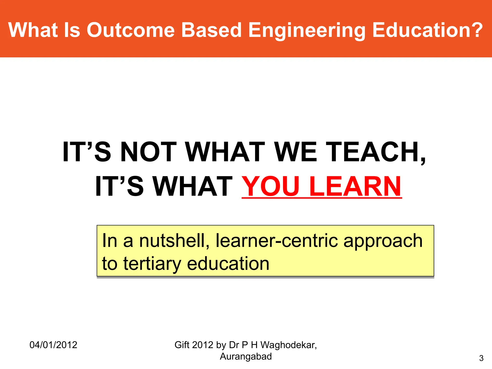 3
What Is Outcome Based Engineering Education?
IT’S NOT WHAT WE TEACH,
IT’S WHAT YOU LEARN
In a nutshell, learner-centric approach
to tertiary education
04/01/2012 Gift 2012 by Dr P H Waghodekar,
Aurangabad
 