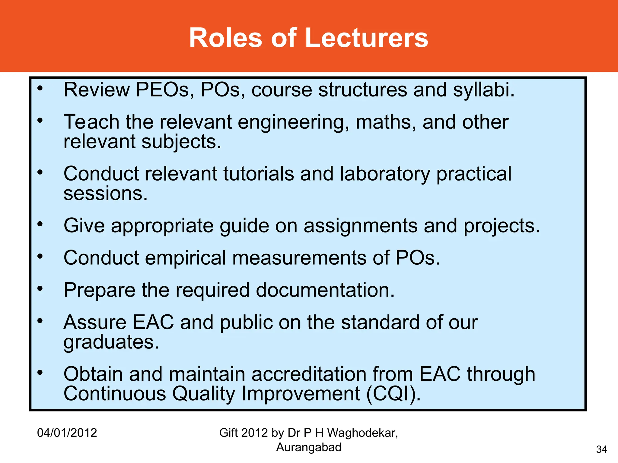 34
Roles of Lecturers
• Review PEOs, POs, course structures and syllabi.
• Teach the relevant engineering, maths, and other
relevant subjects.
• Conduct relevant tutorials and laboratory practical
sessions.
• Give appropriate guide on assignments and projects.
• Conduct empirical measurements of POs.
• Prepare the required documentation.
• Assure EAC and public on the standard of our
graduates.
• Obtain and maintain accreditation from EAC through
Continuous Quality Improvement (CQI).
04/01/2012 Gift 2012 by Dr P H Waghodekar,
Aurangabad
 