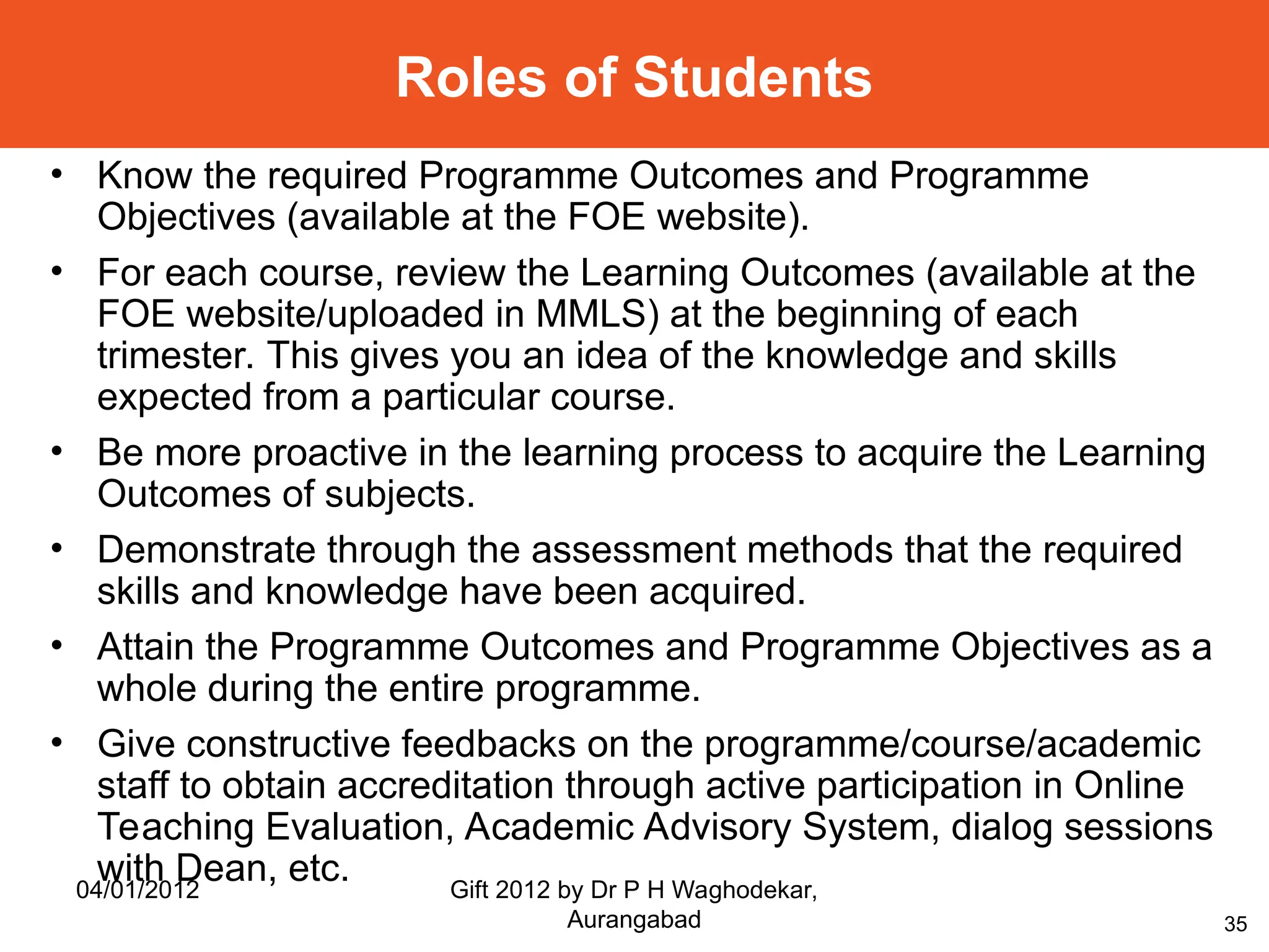 35
• Know the required Programme Outcomes and Programme
Objectives (available at the FOE website).
• For each course, review the Learning Outcomes (available at the
FOE website/uploaded in MMLS) at the beginning of each
trimester. This gives you an idea of the knowledge and skills
expected from a particular course.
• Be more proactive in the learning process to acquire the Learning
Outcomes of subjects.
• Demonstrate through the assessment methods that the required
skills and knowledge have been acquired.
• Attain the Programme Outcomes and Programme Objectives as a
whole during the entire programme.
• Give constructive feedbacks on the programme/course/academic
staff to obtain accreditation through active participation in Online
Teaching Evaluation, Academic Advisory System, dialog sessions
with Dean, etc.
Roles of Students
04/01/2012 Gift 2012 by Dr P H Waghodekar,
Aurangabad
 