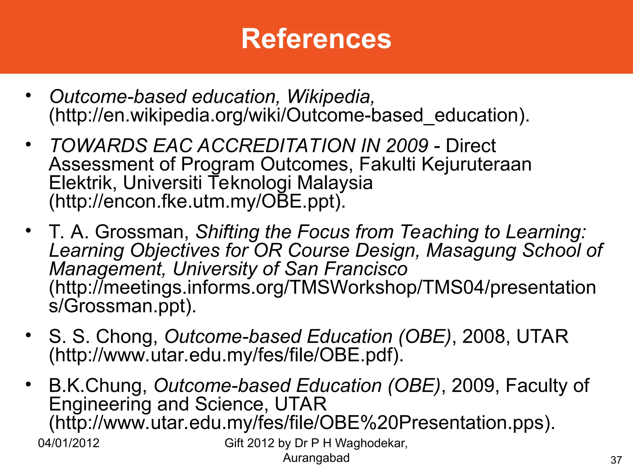 37
References
• Outcome-based education, Wikipedia,
(http://en.wikipedia.org/wiki/Outcome-based_education).
• TOWARDS EAC ACCREDITATION IN 2009 - Direct
Assessment of Program Outcomes, Fakulti Kejuruteraan
Elektrik, Universiti Teknologi Malaysia
(http://encon.fke.utm.my/OBE.ppt).
• T. A. Grossman, Shifting the Focus from Teaching to Learning:
Learning Objectives for OR Course Design, Masagung School of
Management, University of San Francisco
(http://meetings.informs.org/TMSWorkshop/TMS04/presentation
s/Grossman.ppt).
• S. S. Chong, Outcome-based Education (OBE), 2008, UTAR
(http://www.utar.edu.my/fes/file/OBE.pdf).
• B.K.Chung, Outcome-based Education (OBE), 2009, Faculty of
Engineering and Science, UTAR
(http://www.utar.edu.my/fes/file/OBE%20Presentation.pps).
04/01/2012 Gift 2012 by Dr P H Waghodekar,
Aurangabad
 