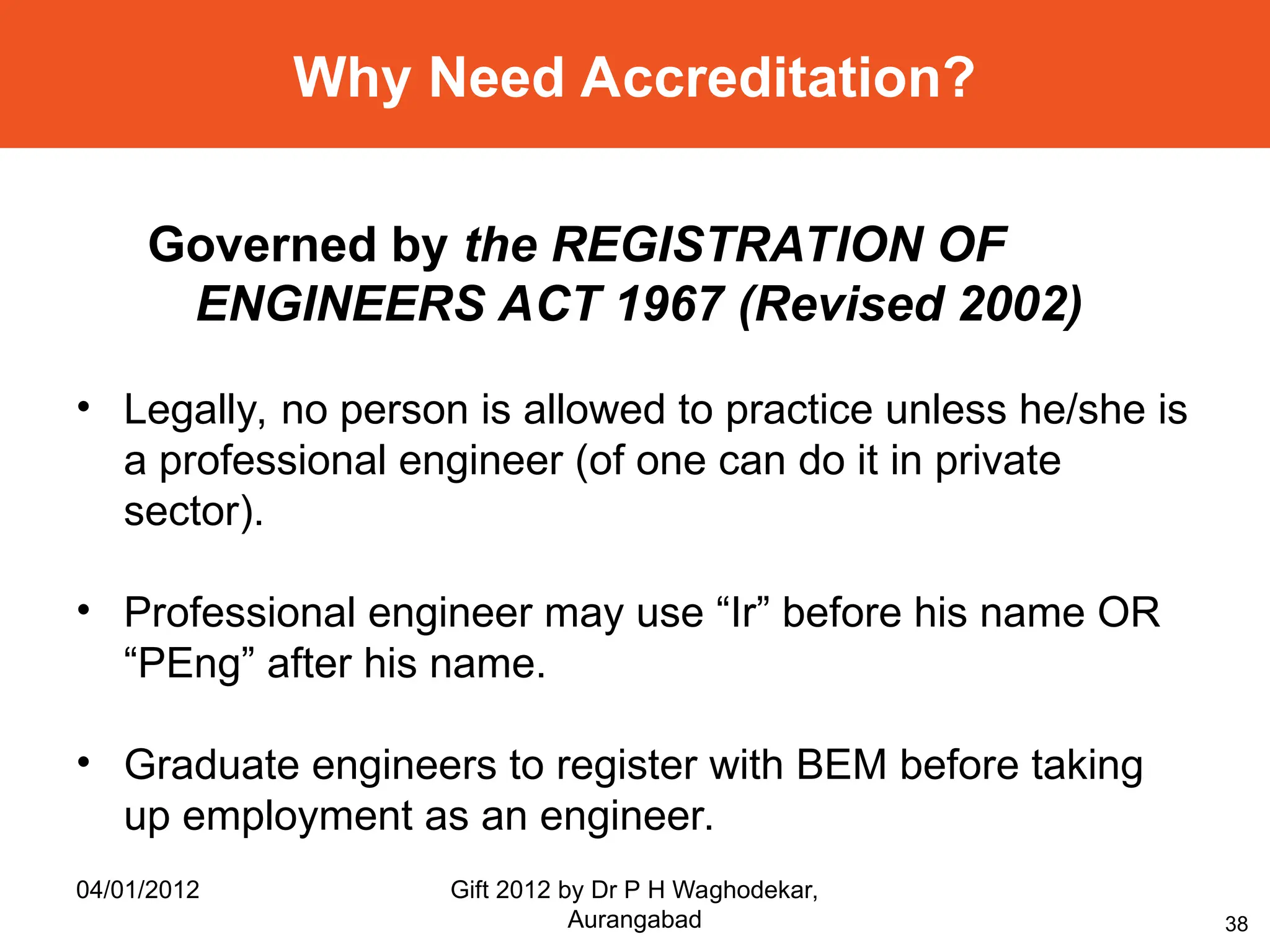 38
Why Need Accreditation?
Governed by the REGISTRATION OF
ENGINEERS ACT 1967 (Revised 2002)
• Legally, no person is allowed to practice unless he/she is
a professional engineer (of one can do it in private
sector).
• Professional engineer may use “Ir” before his name OR
“PEng” after his name.
• Graduate engineers to register with BEM before taking
up employment as an engineer.
04/01/2012 Gift 2012 by Dr P H Waghodekar,
Aurangabad
 