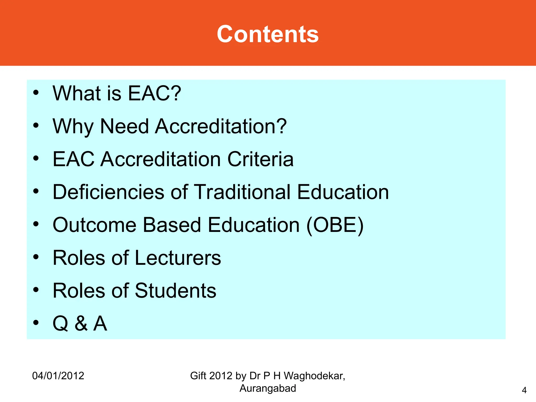 4
• What is EAC?
• Why Need Accreditation?
• EAC Accreditation Criteria
• Deficiencies of Traditional Education
• Outcome Based Education (OBE)
• Roles of Lecturers
• Roles of Students
• Q & A
Contents
04/01/2012 Gift 2012 by Dr P H Waghodekar,
Aurangabad
 