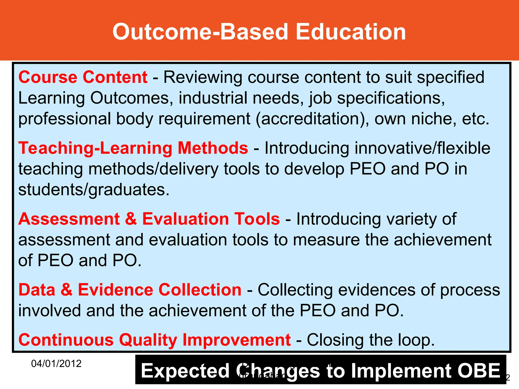 42
Course Content - Reviewing course content to suit specified
Learning Outcomes, industrial needs, job specifications,
professional body requirement (accreditation), own niche, etc.
Teaching-Learning Methods - Introducing innovative/flexible
teaching methods/delivery tools to develop PEO and PO in
students/graduates.
Assessment & Evaluation Tools - Introducing variety of
assessment and evaluation tools to measure the achievement
of PEO and PO.
Data & Evidence Collection - Collecting evidences of process
involved and the achievement of the PEO and PO.
Continuous Quality Improvement - Closing the loop.
Expected Changes to Implement OBE
Outcome-Based Education
04/01/2012 Gift 2012 by Dr P H Waghodekar,
Aurangabad
 
