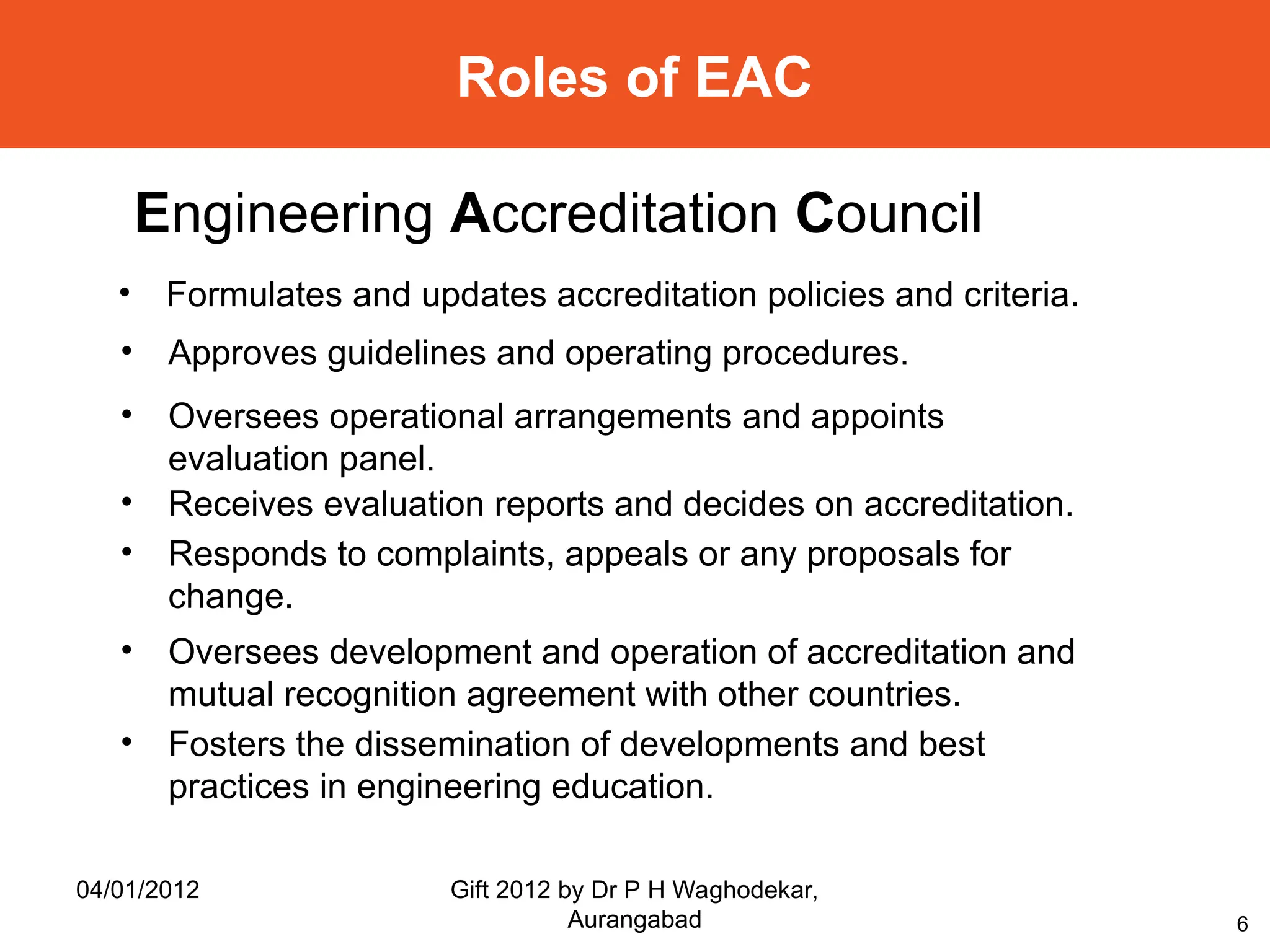 6
Roles of EAC
Engineering Accreditation Council
• Formulates and updates accreditation policies and criteria.
• Approves guidelines and operating procedures.
• Oversees operational arrangements and appoints
evaluation panel.
• Receives evaluation reports and decides on accreditation.
• Responds to complaints, appeals or any proposals for
change.
• Oversees development and operation of accreditation and
mutual recognition agreement with other countries.
• Fosters the dissemination of developments and best
practices in engineering education.
04/01/2012 Gift 2012 by Dr P H Waghodekar,
Aurangabad
 