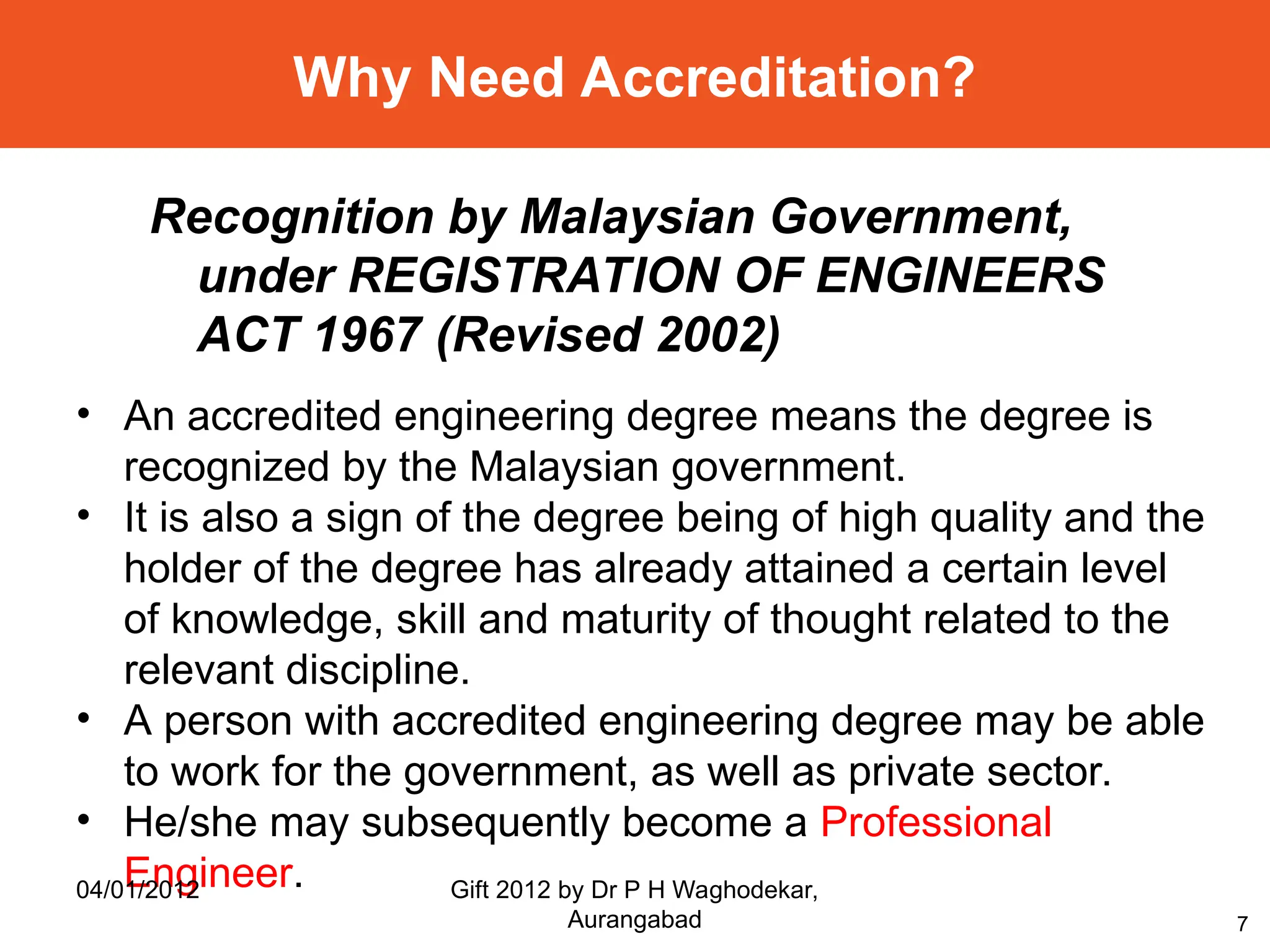 7
Why Need Accreditation?
• An accredited engineering degree means the degree is
recognized by the Malaysian government.
• It is also a sign of the degree being of high quality and the
holder of the degree has already attained a certain level
of knowledge, skill and maturity of thought related to the
relevant discipline.
• A person with accredited engineering degree may be able
to work for the government, as well as private sector.
• He/she may subsequently become a Professional
Engineer.
Recognition by Malaysian Government,
under REGISTRATION OF ENGINEERS
ACT 1967 (Revised 2002)
04/01/2012 Gift 2012 by Dr P H Waghodekar,
Aurangabad
 