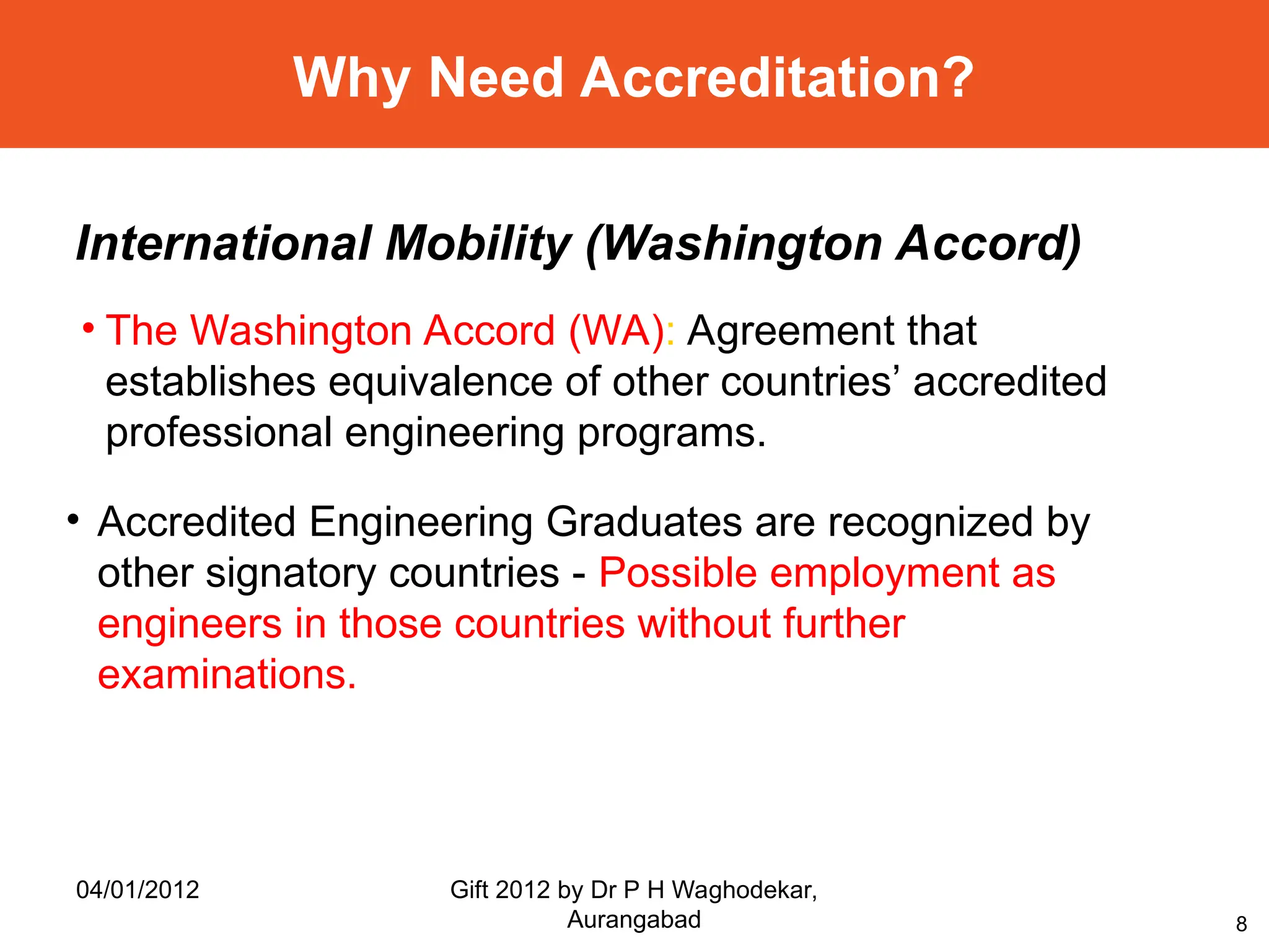 8
Why Need Accreditation?
• The Washington Accord (WA): Agreement that
establishes equivalence of other countries’ accredited
professional engineering programs.
International Mobility (Washington Accord)
• Accredited Engineering Graduates are recognized by
other signatory countries - Possible employment as
engineers in those countries without further
examinations.
04/01/2012 Gift 2012 by Dr P H Waghodekar,
Aurangabad
 
