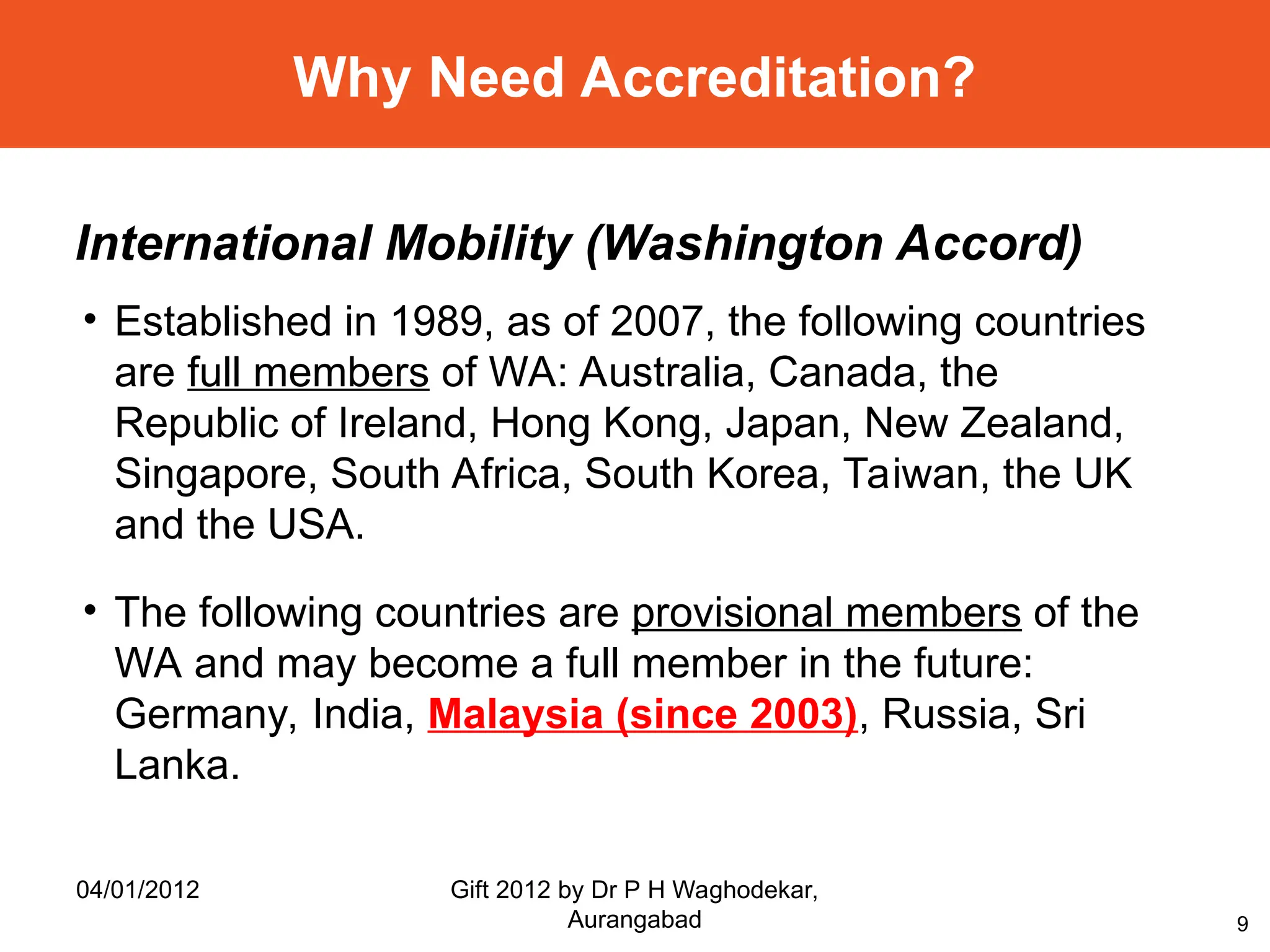 9
Why Need Accreditation?
International Mobility (Washington Accord)
• Established in 1989, as of 2007, the following countries
are full members of WA: Australia, Canada, the
Republic of Ireland, Hong Kong, Japan, New Zealand,
Singapore, South Africa, South Korea, Taiwan, the UK
and the USA.
• The following countries are provisional members of the
WA and may become a full member in the future:
Germany, India, Malaysia (since 2003), Russia, Sri
Lanka.
04/01/2012 Gift 2012 by Dr P H Waghodekar,
Aurangabad
 