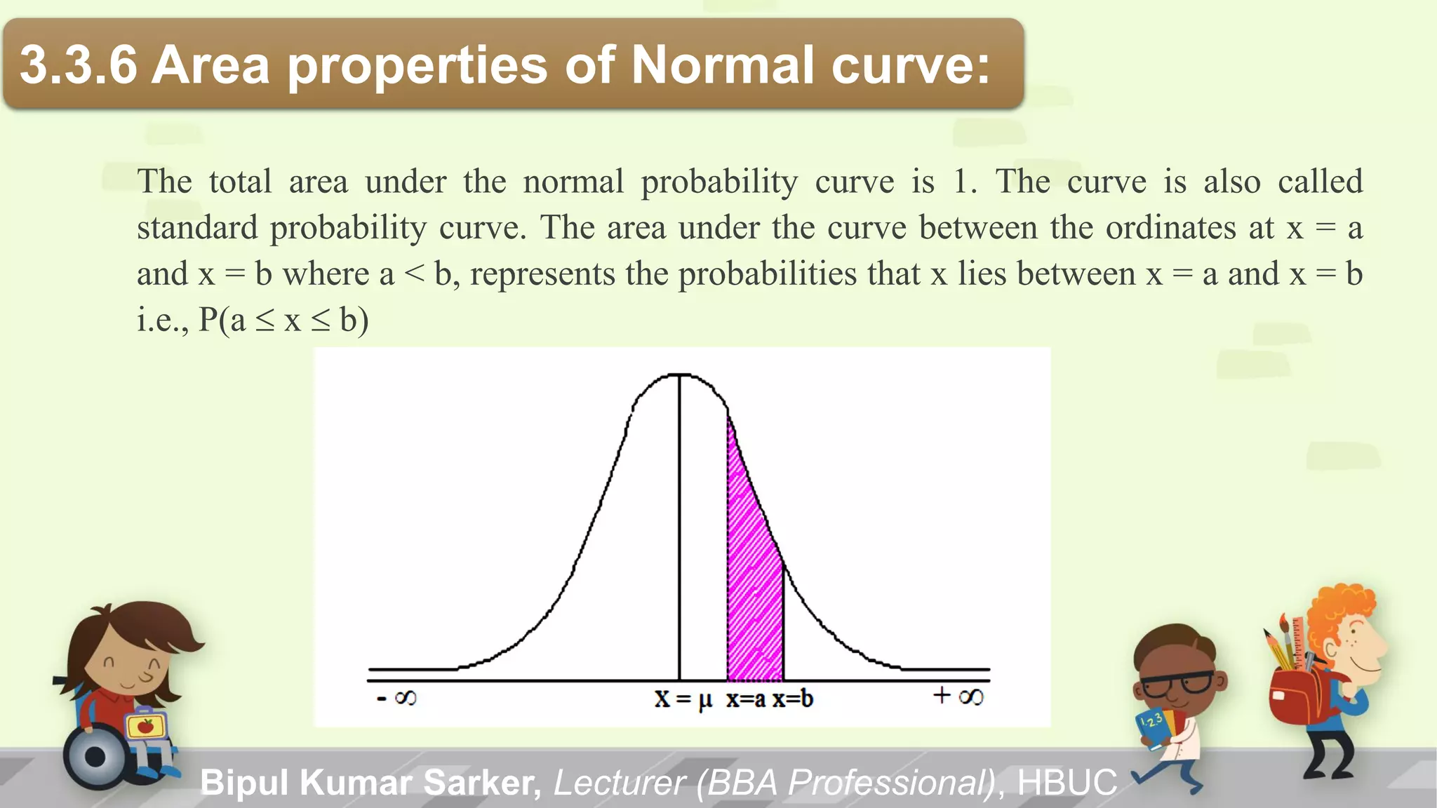3.3.6 Area properties of Normal curve:
The total area under the normal probability curve is 1. The curve is also called
standard probability curve. The area under the curve between the ordinates at x = a
and x = b where a < b, represents the probabilities that x lies between x = a and x = b
i.e., P(a  x  b)
Bipul Kumar Sarker, Lecturer (BBA Professional), HBUC
 