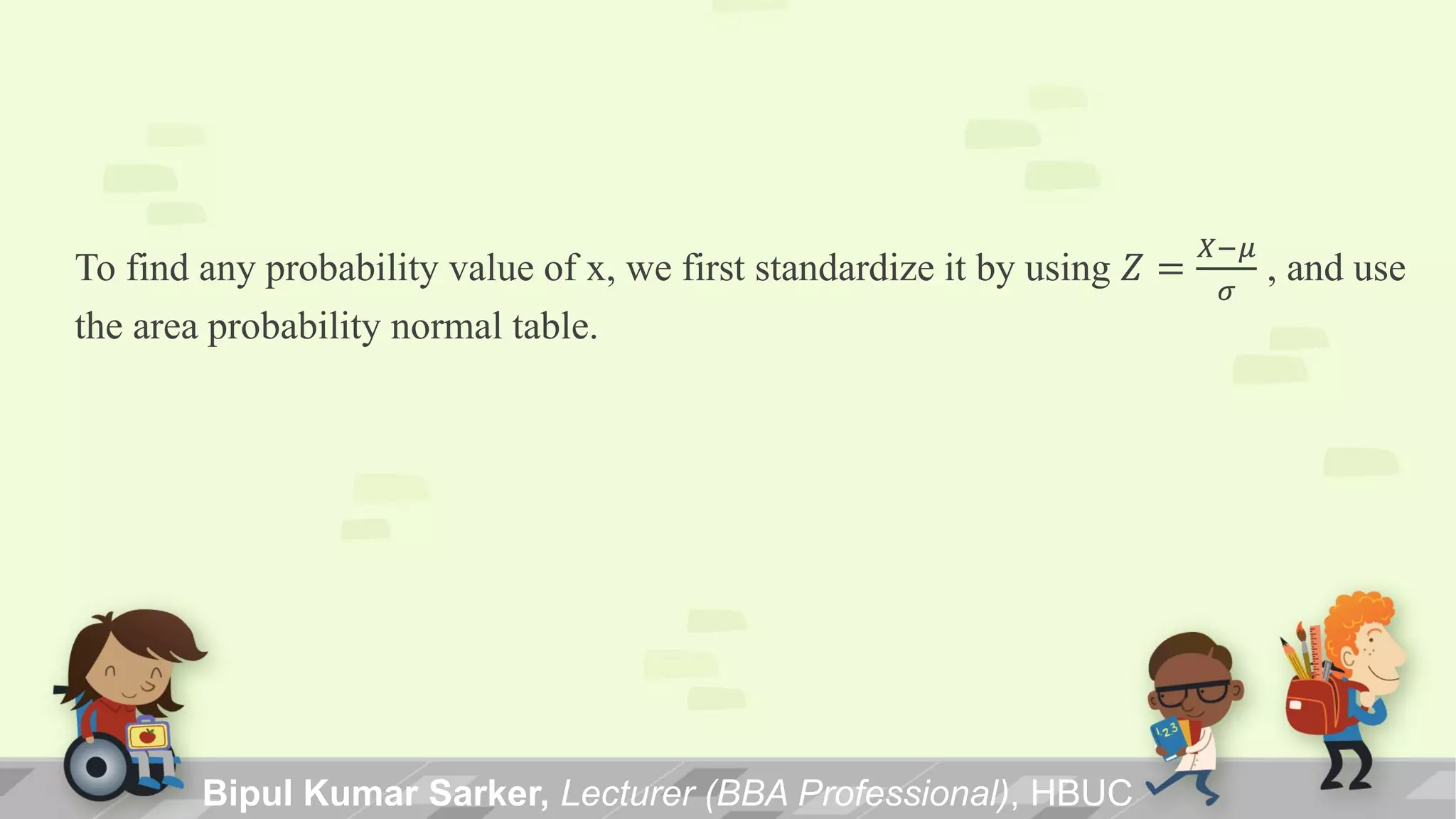 To find any probability value of x, we first standardize it by using 𝑍 =
𝑋−𝜇
𝜎
, and use
the area probability normal table.
Bipul Kumar Sarker, Lecturer (BBA Professional), HBUC
 