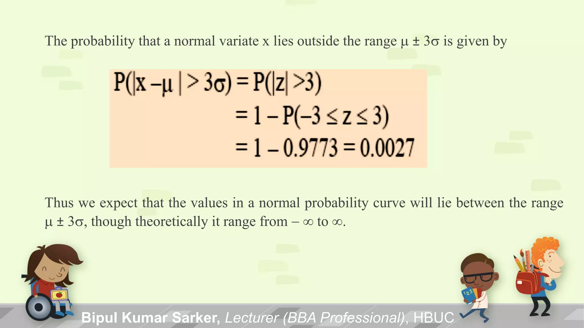 The probability that a normal variate x lies outside the range m ± 3s is given by
Thus we expect that the values in a normal probability curve will lie between the range
m ± 3s, though theoretically it range from -  to .
Bipul Kumar Sarker, Lecturer (BBA Professional), HBUC
 