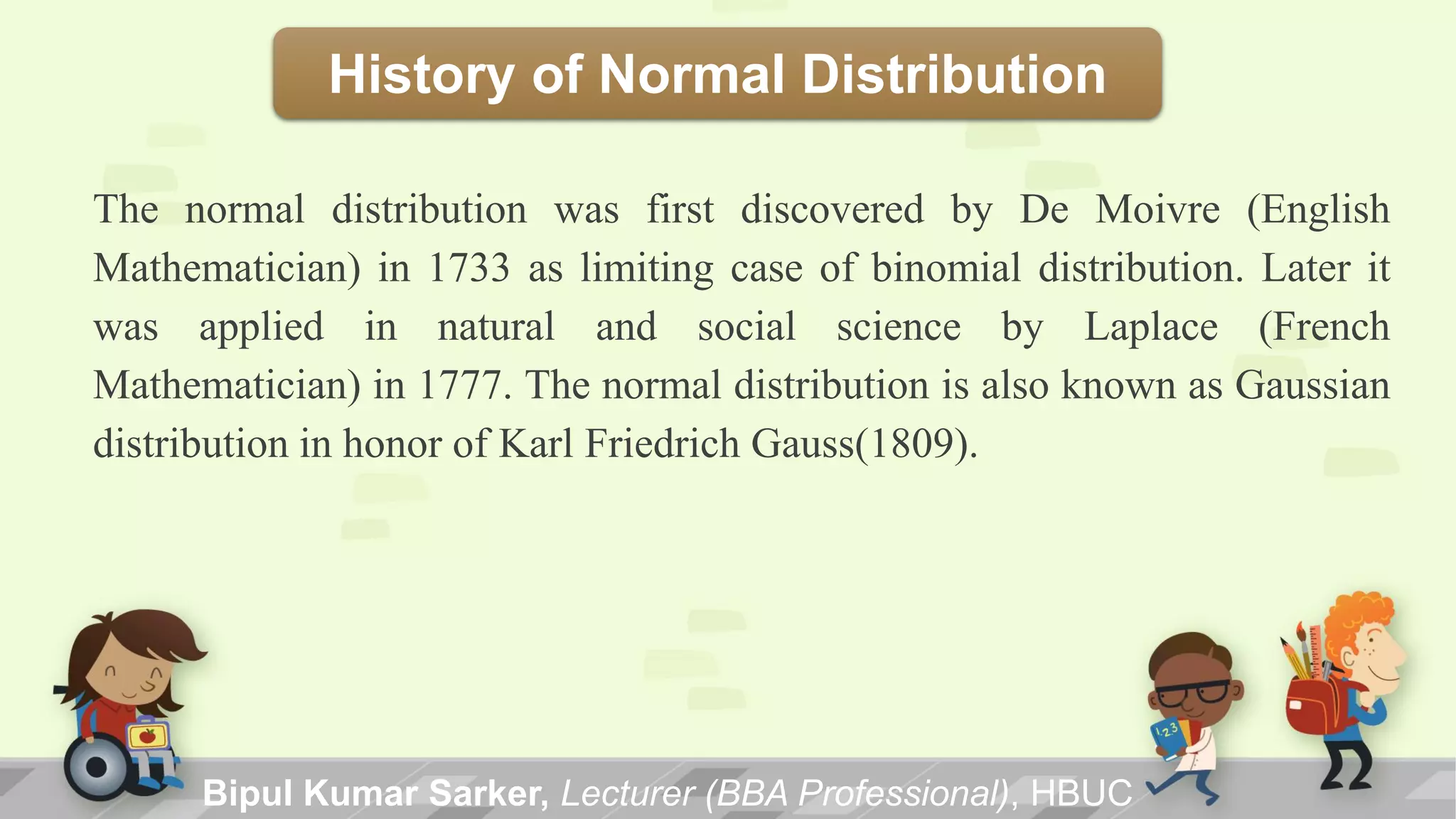 History of Normal Distribution
The normal distribution was first discovered by De Moivre (English
Mathematician) in 1733 as limiting case of binomial distribution. Later it
was applied in natural and social science by Laplace (French
Mathematician) in 1777. The normal distribution is also known as Gaussian
distribution in honor of Karl Friedrich Gauss(1809).
Bipul Kumar Sarker, Lecturer (BBA Professional), HBUC
 