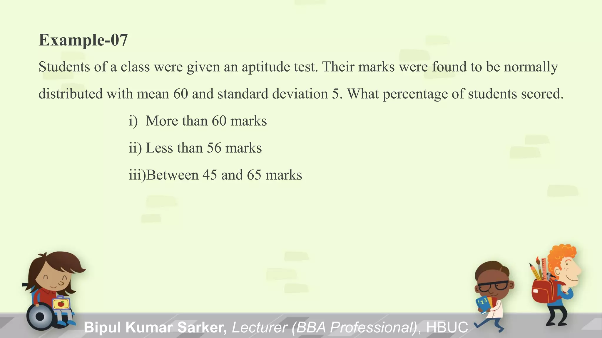 Example-07
Students of a class were given an aptitude test. Their marks were found to be normally
distributed with mean 60 and standard deviation 5. What percentage of students scored.
i) More than 60 marks
ii) Less than 56 marks
iii)Between 45 and 65 marks
Bipul Kumar Sarker, Lecturer (BBA Professional), HBUC
 