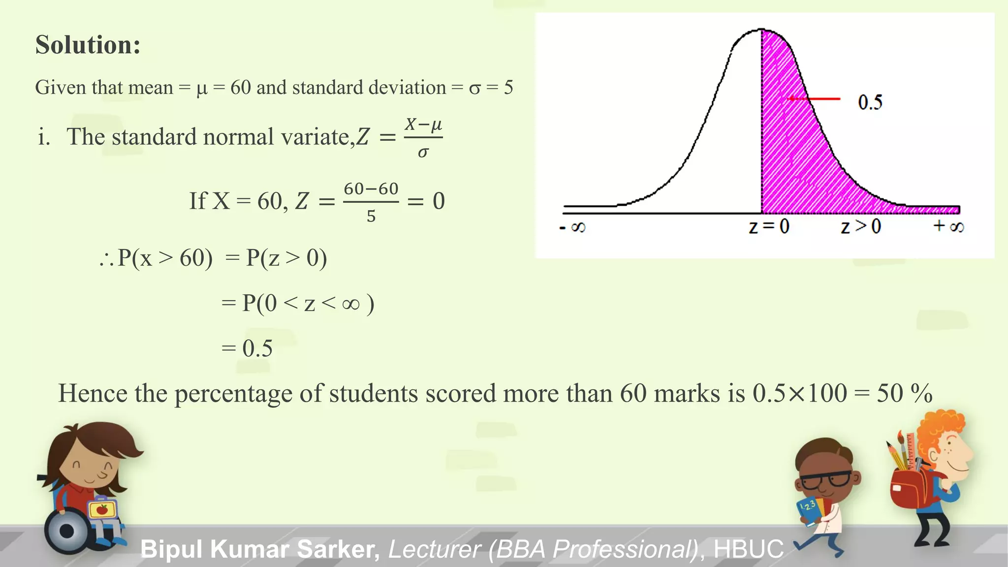 i. The standard normal variate,𝑍 =
𝑋−𝜇
𝜎
If X = 60, 𝑍 =
60−60
5
= 0
P(x > 60) = P(z > 0)
= P(0 < z <  )
= 0.5
Hence the percentage of students scored more than 60 marks is 0.5×100 = 50 %
Solution:
Given that mean = m = 60 and standard deviation = s = 5
Bipul Kumar Sarker, Lecturer (BBA Professional), HBUC
 