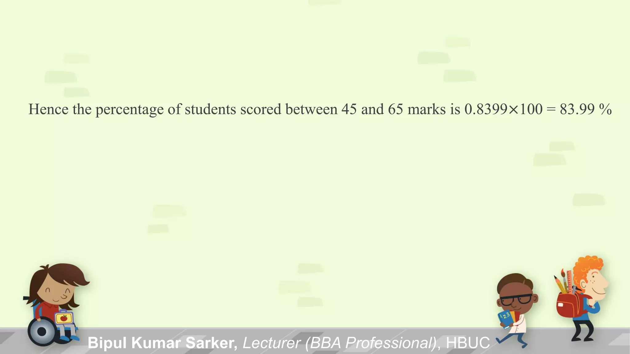 Hence the percentage of students scored between 45 and 65 marks is 0.8399×100 = 83.99 %
Bipul Kumar Sarker, Lecturer (BBA Professional), HBUC
 