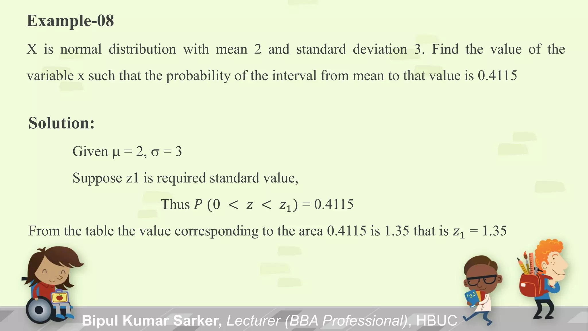 Example-08
X is normal distribution with mean 2 and standard deviation 3. Find the value of the
variable x such that the probability of the interval from mean to that value is 0.4115
Solution:
Given m = 2, s = 3
Suppose z1 is required standard value,
Thus 𝑃 (0 < 𝑧 < 𝑧1) = 0.4115
From the table the value corresponding to the area 0.4115 is 1.35 that is 𝑧1 = 1.35
Bipul Kumar Sarker, Lecturer (BBA Professional), HBUC
 