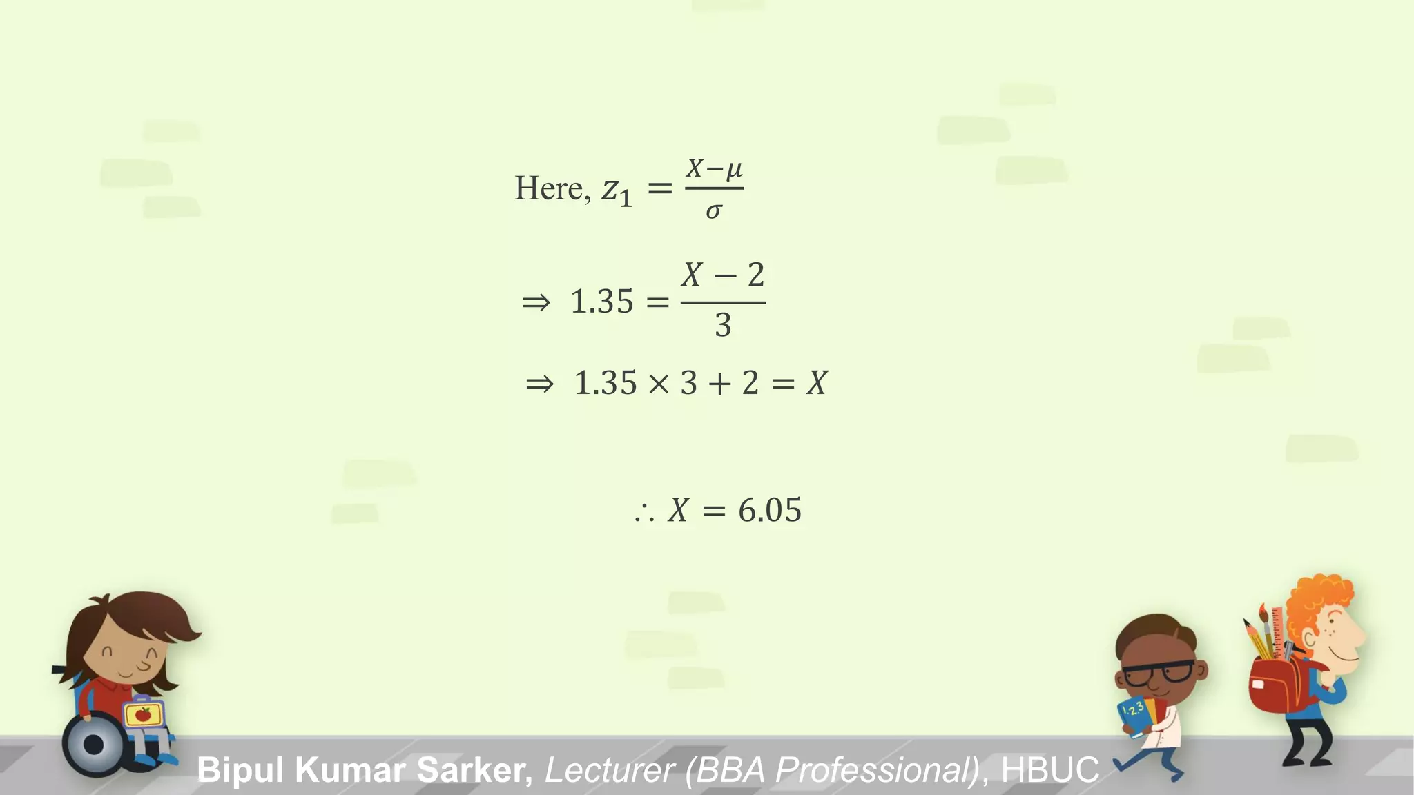 Bipul Kumar Sarker, Lecturer (BBA Professional), HBUC
Here, 𝑧1 =
𝑋−𝜇
𝜎
⇒ 1.35 =
𝑋 − 2
3
⇒ 1.35 × 3 + 2 = 𝑋
 𝑋 = 6.05
 
