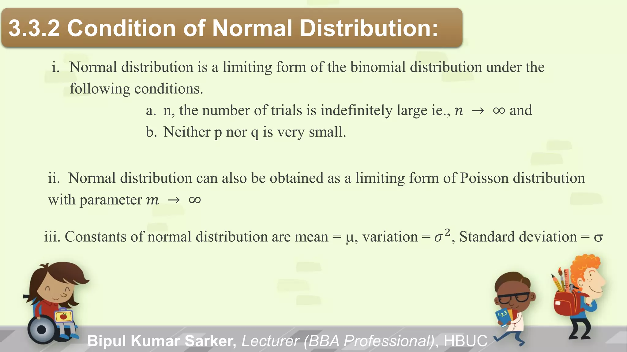 3.3.2 Condition of Normal Distribution:
i. Normal distribution is a limiting form of the binomial distribution under the
following conditions.
a. n, the number of trials is indefinitely large ie., 𝑛 → ∞ and
b. Neither p nor q is very small.
ii. Normal distribution can also be obtained as a limiting form of Poisson distribution
with parameter 𝑚 → ∞
iii. Constants of normal distribution are mean = m, variation = 𝜎2, Standard deviation = s
Bipul Kumar Sarker, Lecturer (BBA Professional), HBUC
 