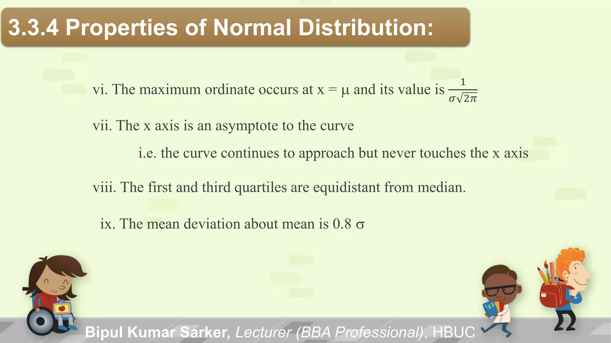 vi. The maximum ordinate occurs at x = m and its value is
1
𝜎 2𝜋
vii. The x axis is an asymptote to the curve
i.e. the curve continues to approach but never touches the x axis
viii. The first and third quartiles are equidistant from median.
ix. The mean deviation about mean is 0.8 s
3.3.4 Properties of Normal Distribution:
Bipul Kumar Sarker, Lecturer (BBA Professional), HBUC
 