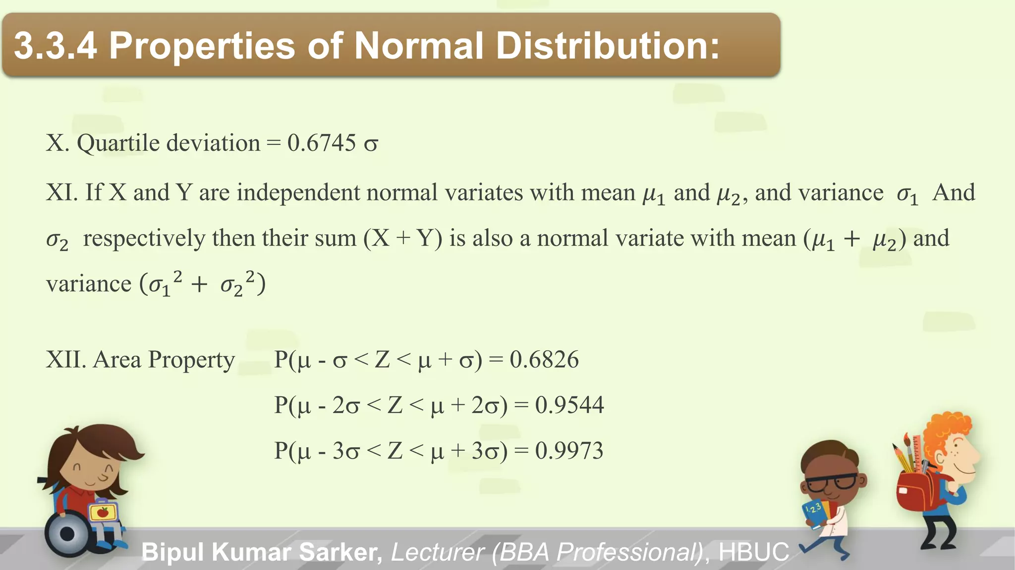 X. Quartile deviation = 0.6745 s
XI. If X and Y are independent normal variates with mean 𝜇1 and 𝜇2, and variance 𝜎1 And
𝜎2 respectively then their sum (X + Y) is also a normal variate with mean (𝜇1 + 𝜇2) and
variance 𝜎1
2 + 𝜎2
2
XII. Area Property P(m - s < Z < m + s) = 0.6826
P(m - 2s < Z < m + 2s) = 0.9544
P(m - 3s < Z < m + 3s) = 0.9973
3.3.4 Properties of Normal Distribution:
Bipul Kumar Sarker, Lecturer (BBA Professional), HBUC
 