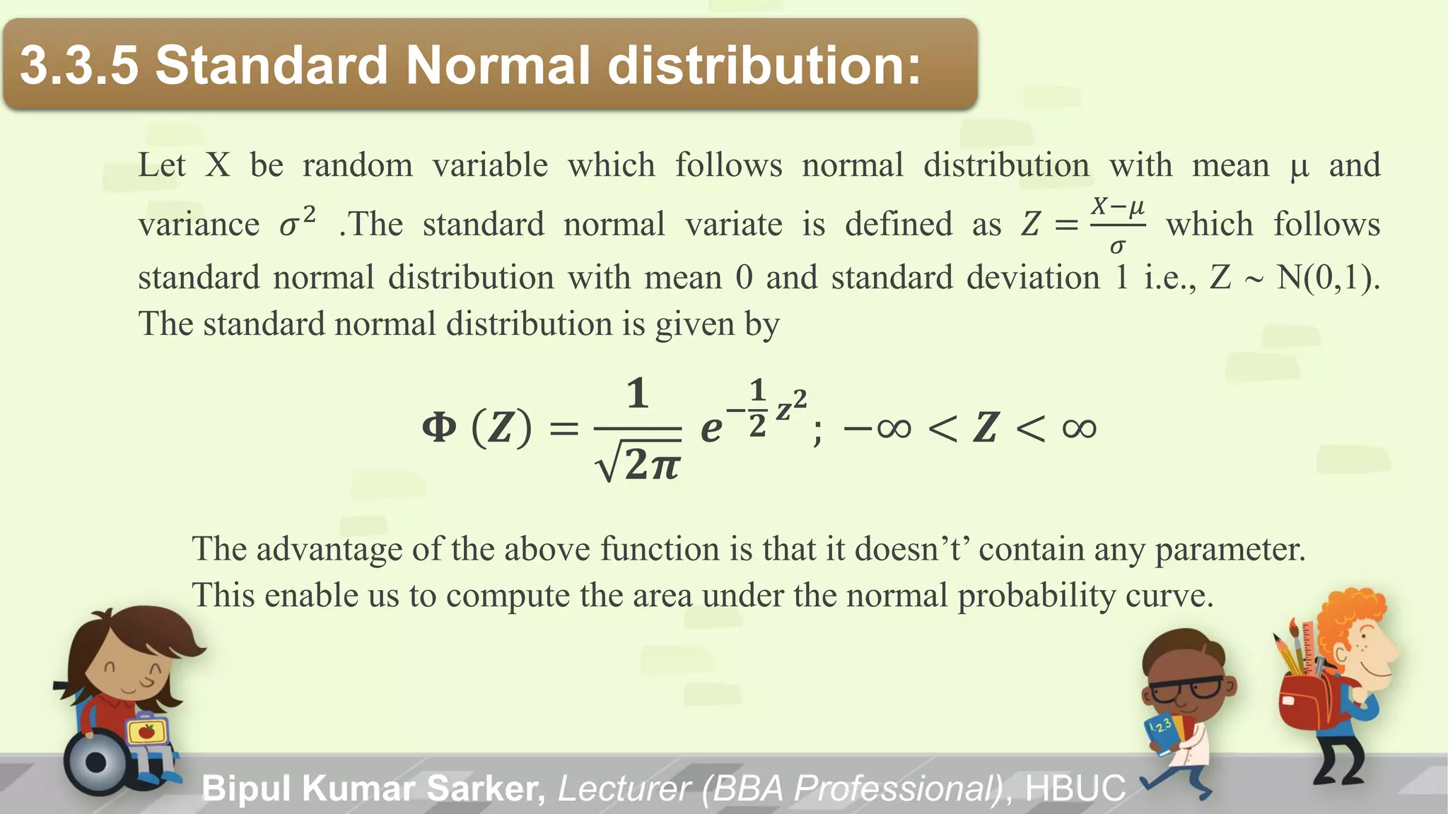 3.3.5 Standard Normal distribution:
Let X be random variable which follows normal distribution with mean m and
variance 𝜎2
.The standard normal variate is defined as 𝑍 =
𝑋−𝜇
𝜎
which follows
standard normal distribution with mean 0 and standard deviation 1 i.e., Z ~ N(0,1).
The standard normal distribution is given by
𝚽 𝒁 =
𝟏
𝟐𝝅
𝒆−
𝟏
𝟐
𝒛 𝟐
; −∞ < 𝒁 < ∞
The advantage of the above function is that it doesn’t’ contain any parameter.
This enable us to compute the area under the normal probability curve.
Bipul Kumar Sarker, Lecturer (BBA Professional), HBUC
 