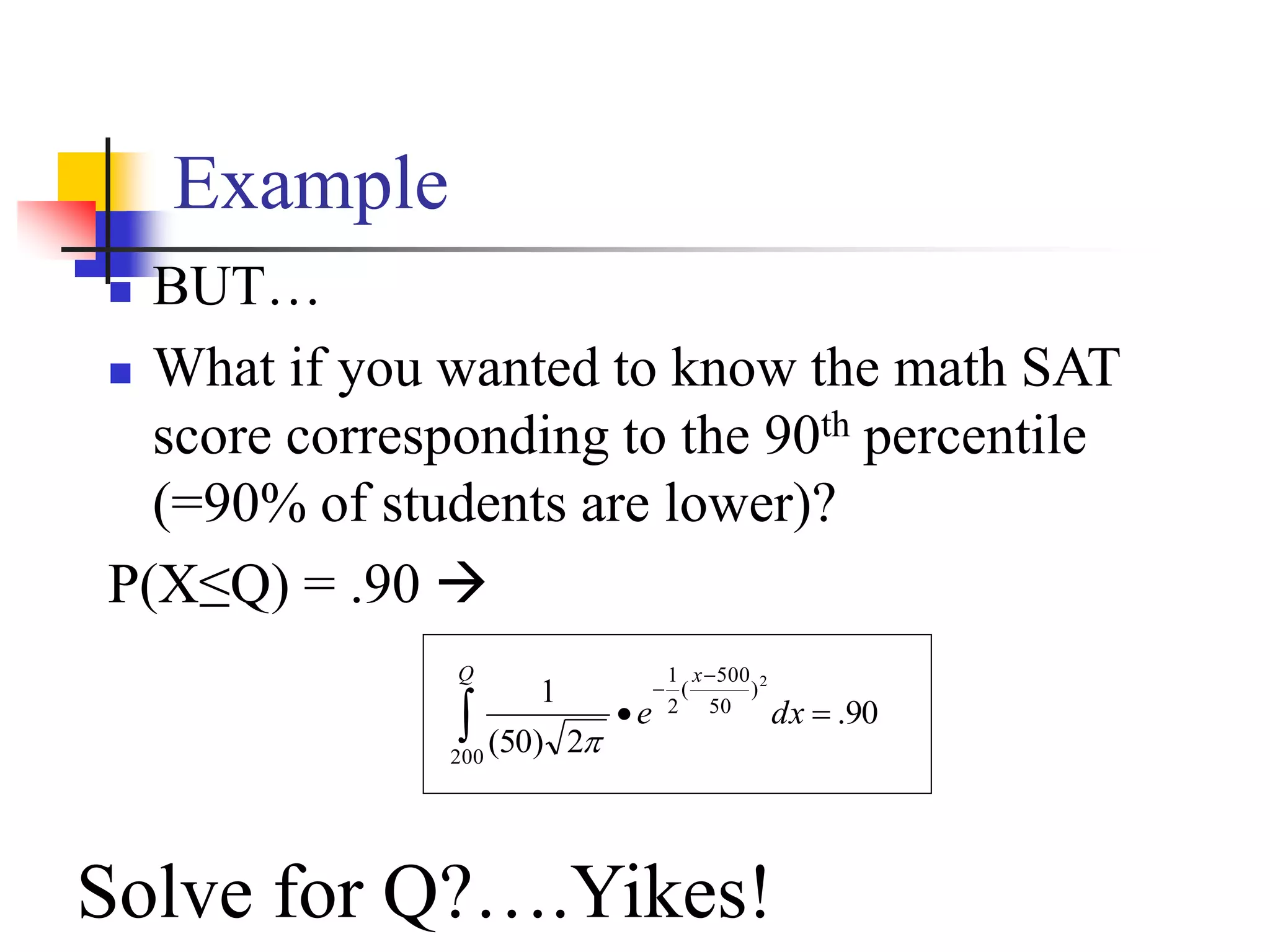Example
 BUT…
 What if you wanted to know the math SAT
score corresponding to the 90th percentile
(=90% of students are lower)?
P(X≤Q) = .90 
90
.
2
)
50
(
1
200
)
50
500
(
2
1 2





Q x
dx
e

Solve for Q?….Yikes!
 