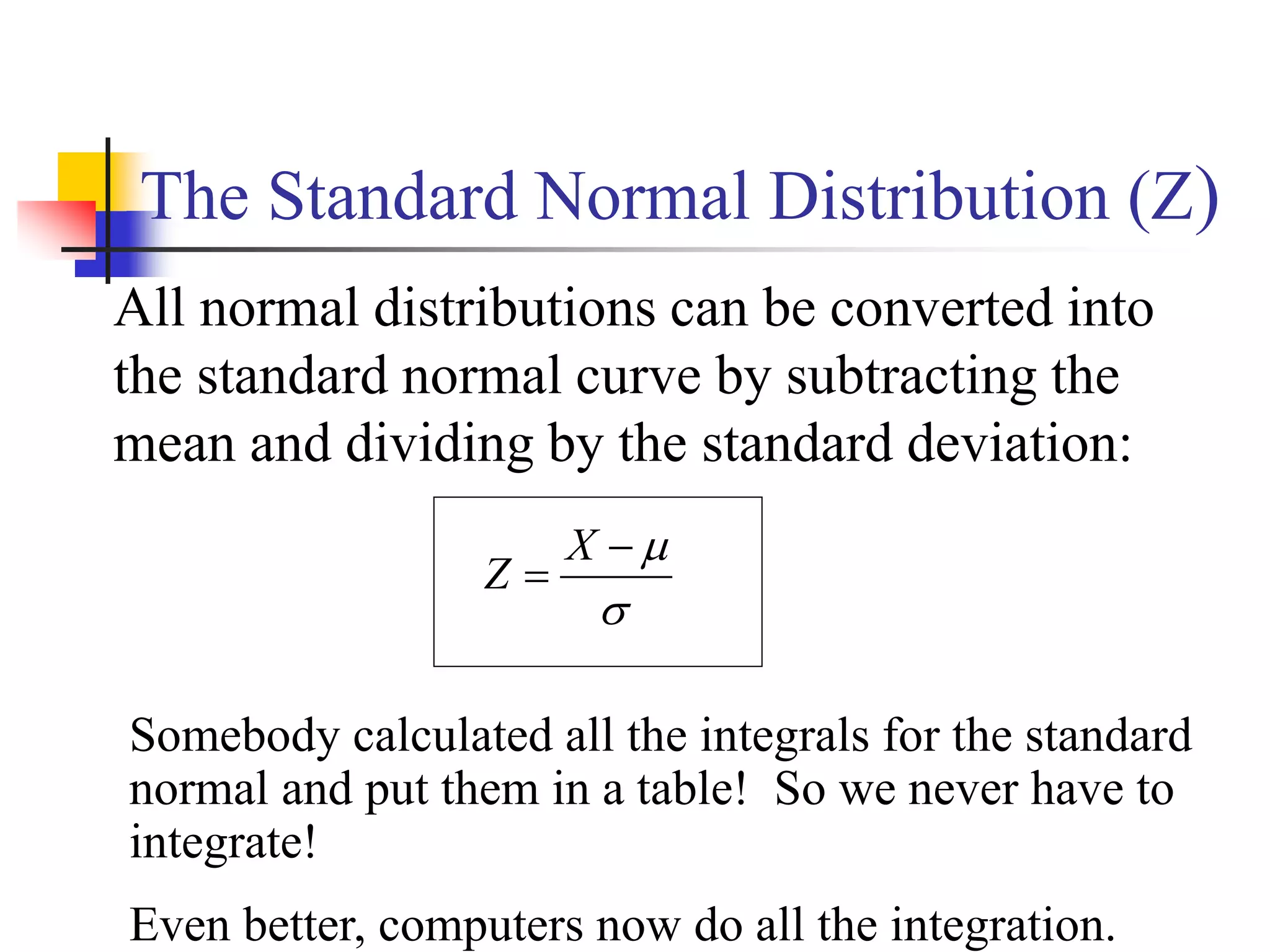 The Standard Normal Distribution (Z)
All normal distributions can be converted into
the standard normal curve by subtracting the
mean and dividing by the standard deviation:




X
Z
Somebody calculated all the integrals for the standard
normal and put them in a table! So we never have to
integrate!
Even better, computers now do all the integration.
 