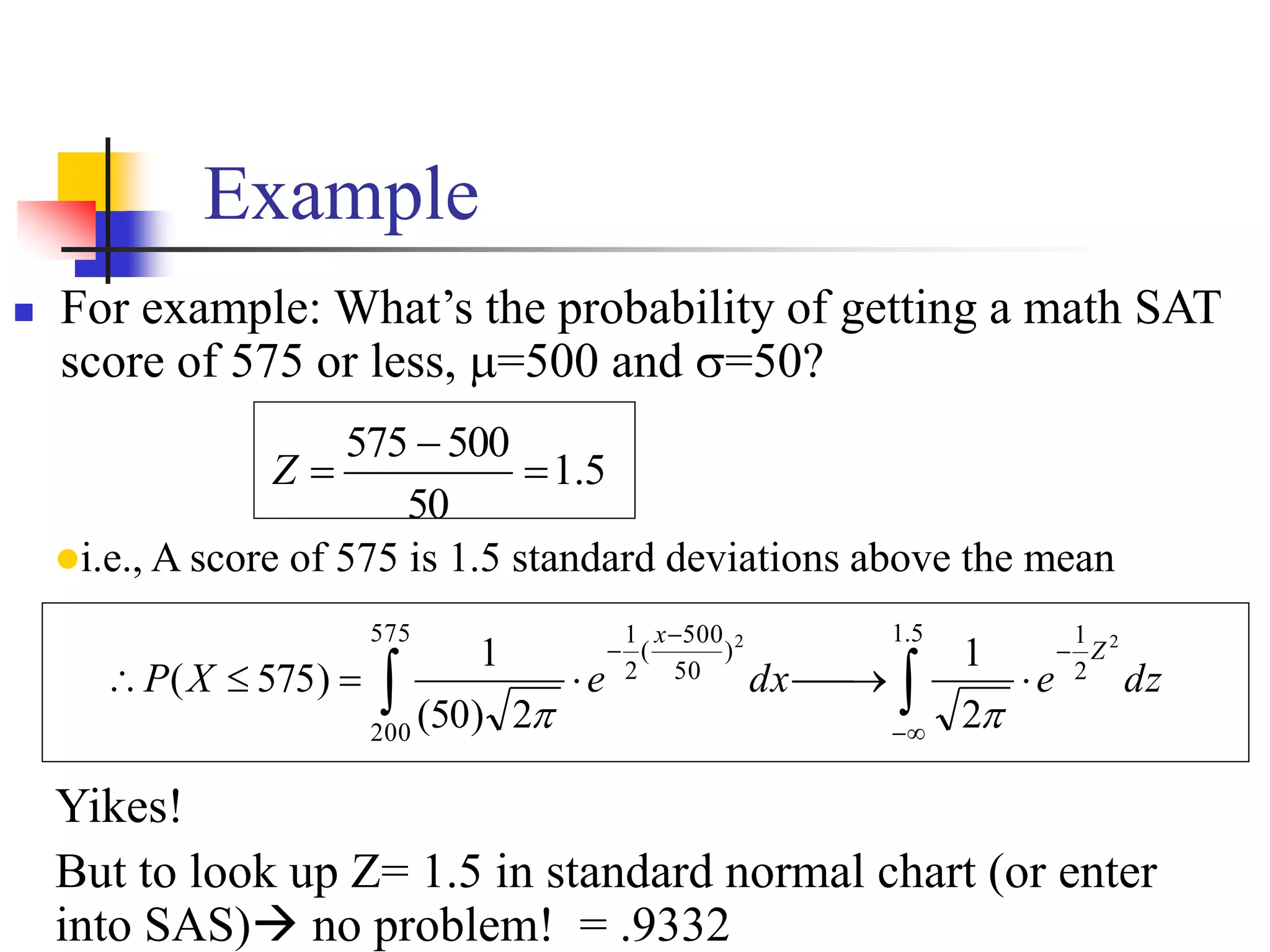 Example
 For example: What’s the probability of getting a math SAT
score of 575 or less, =500 and =50?
5
.
1
50
500
575



Z
i.e., A score of 575 is 1.5 standard deviations above the mean

 











5
.
1
2
1
575
200
)
50
500
(
2
1 2
2
2
1
2
)
50
(
1
)
575
( dz
e
dx
e
X
P
Z
x


Yikes!
But to look up Z= 1.5 in standard normal chart (or enter
into SAS) no problem! = .9332
 