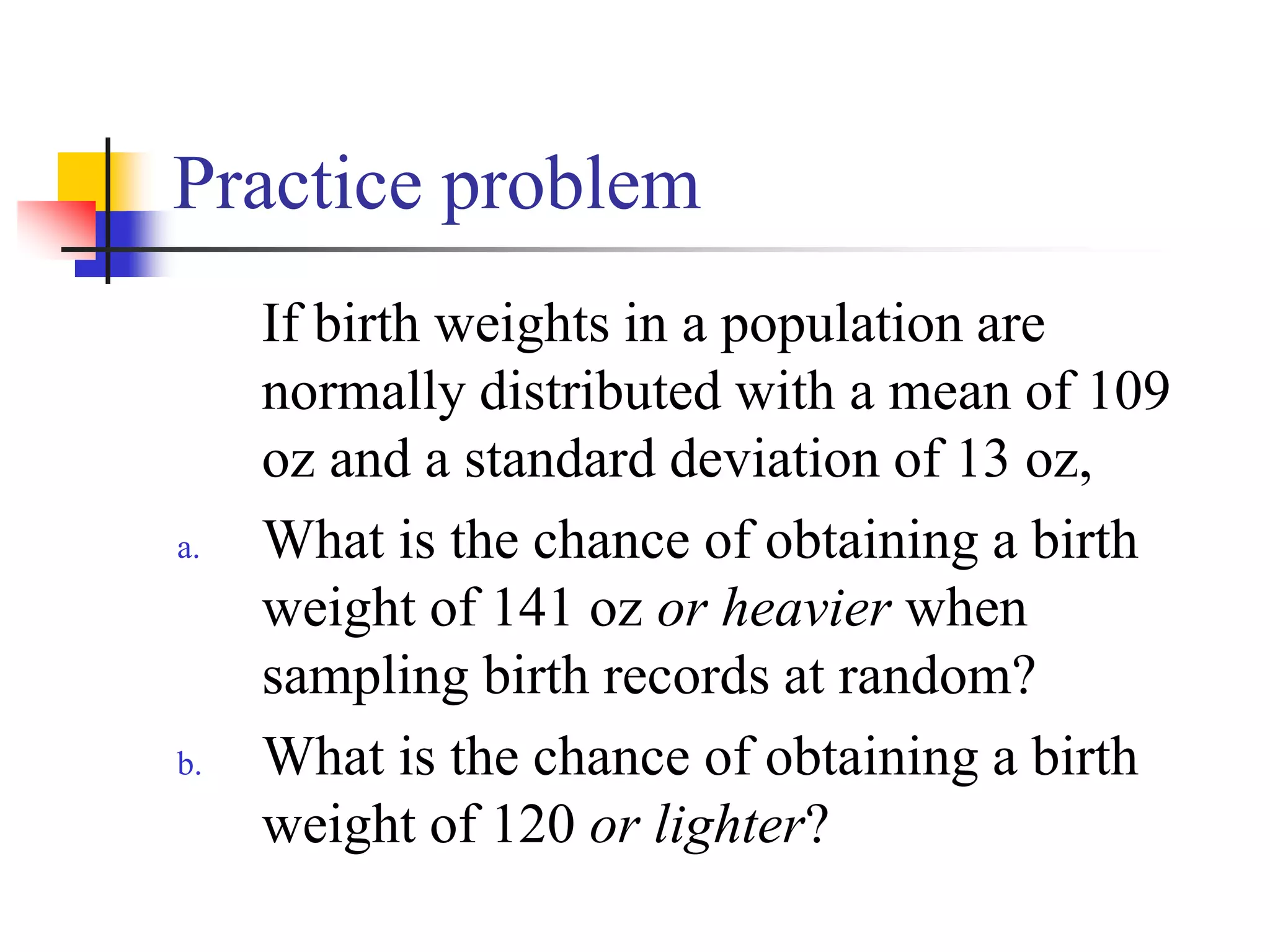 Practice problem
If birth weights in a population are
normally distributed with a mean of 109
oz and a standard deviation of 13 oz,
a. What is the chance of obtaining a birth
weight of 141 oz or heavier when
sampling birth records at random?
b. What is the chance of obtaining a birth
weight of 120 or lighter?
 