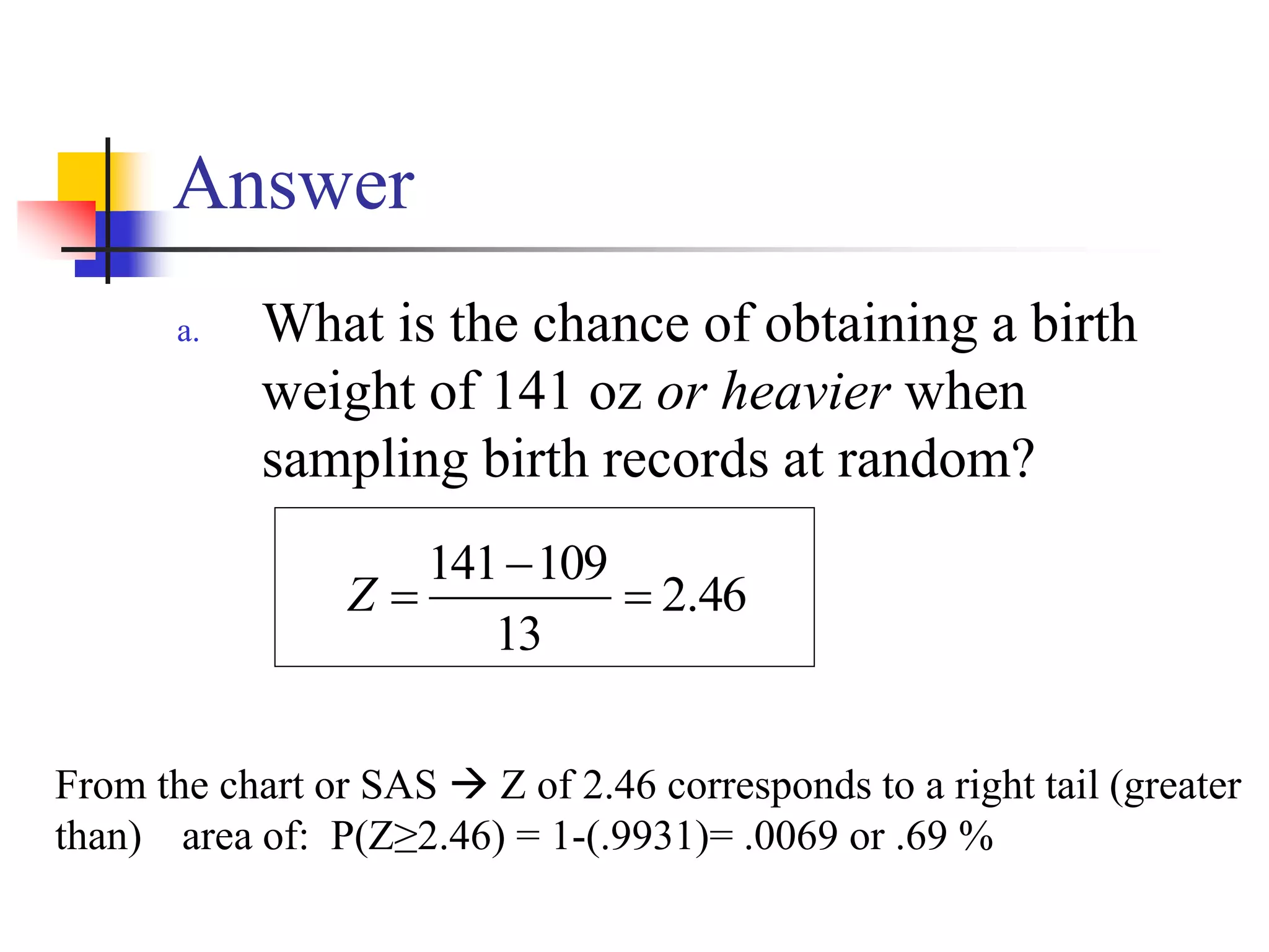 Answer
a. What is the chance of obtaining a birth
weight of 141 oz or heavier when
sampling birth records at random?
46
.
2
13
109
141



Z
From the chart or SAS  Z of 2.46 corresponds to a right tail (greater
than) area of: P(Z≥2.46) = 1-(.9931)= .0069 or .69 %
 