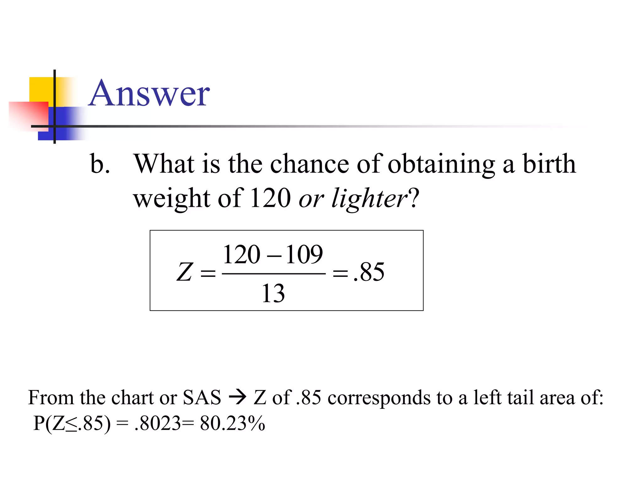 Answer
b. What is the chance of obtaining a birth
weight of 120 or lighter?
From the chart or SAS  Z of .85 corresponds to a left tail area of:
P(Z≤.85) = .8023= 80.23%
85
.
13
109
120



Z
 