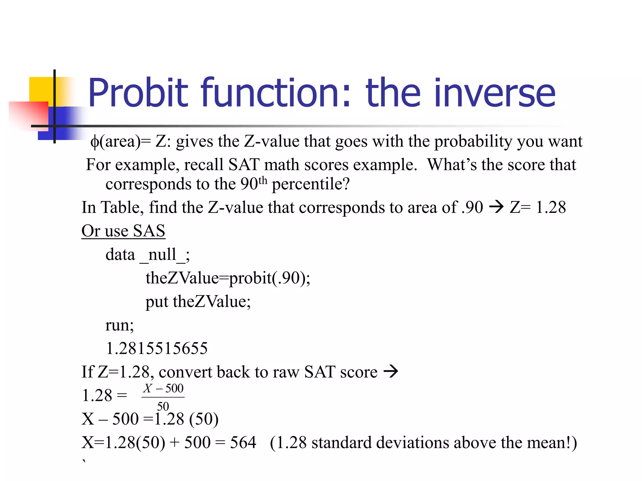 Probit function: the inverse
(area)= Z: gives the Z-value that goes with the probability you want
For example, recall SAT math scores example. What’s the score that
corresponds to the 90th percentile?
In Table, find the Z-value that corresponds to area of .90  Z= 1.28
Or use SAS
data _null_;
theZValue=probit(.90);
put theZValue;
run;
1.2815515655
If Z=1.28, convert back to raw SAT score 
1.28 =
X – 500 =1.28 (50)
X=1.28(50) + 500 = 564 (1.28 standard deviations above the mean!)
`
50
500

X
 