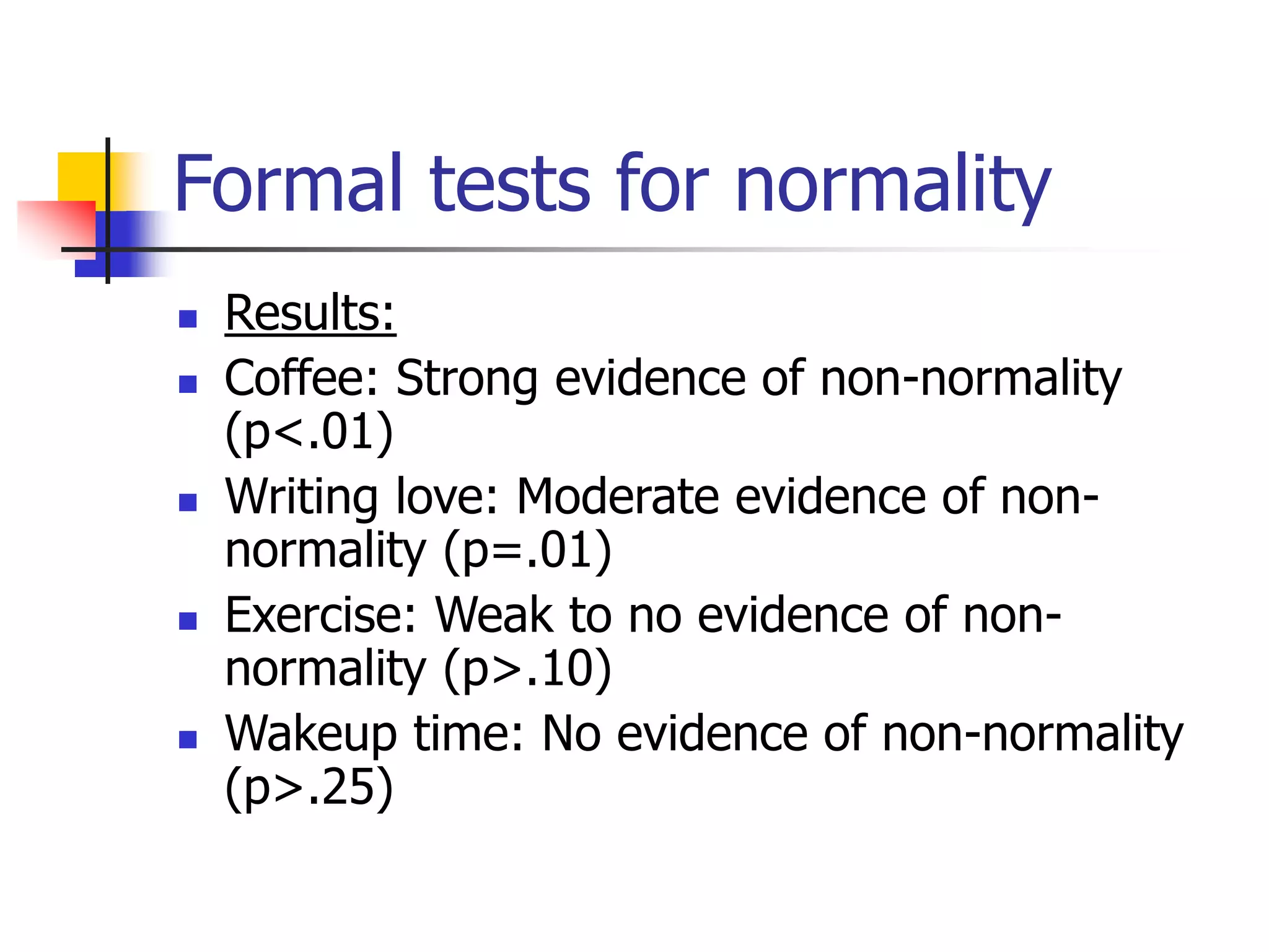 Formal tests for normality
 Results:
 Coffee: Strong evidence of non-normality
(p<.01)
 Writing love: Moderate evidence of non-
normality (p=.01)
 Exercise: Weak to no evidence of non-
normality (p>.10)
 Wakeup time: No evidence of non-normality
(p>.25)
 
