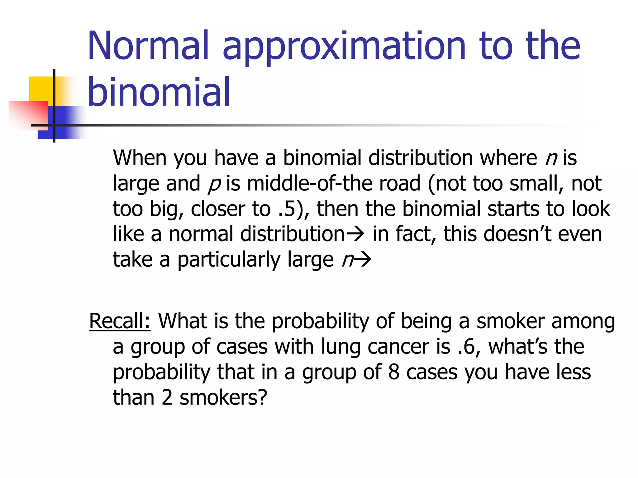Normal approximation to the
binomial
When you have a binomial distribution where n is
large and p is middle-of-the road (not too small, not
too big, closer to .5), then the binomial starts to look
like a normal distribution in fact, this doesn’t even
take a particularly large n
Recall: What is the probability of being a smoker among
a group of cases with lung cancer is .6, what’s the
probability that in a group of 8 cases you have less
than 2 smokers?
 