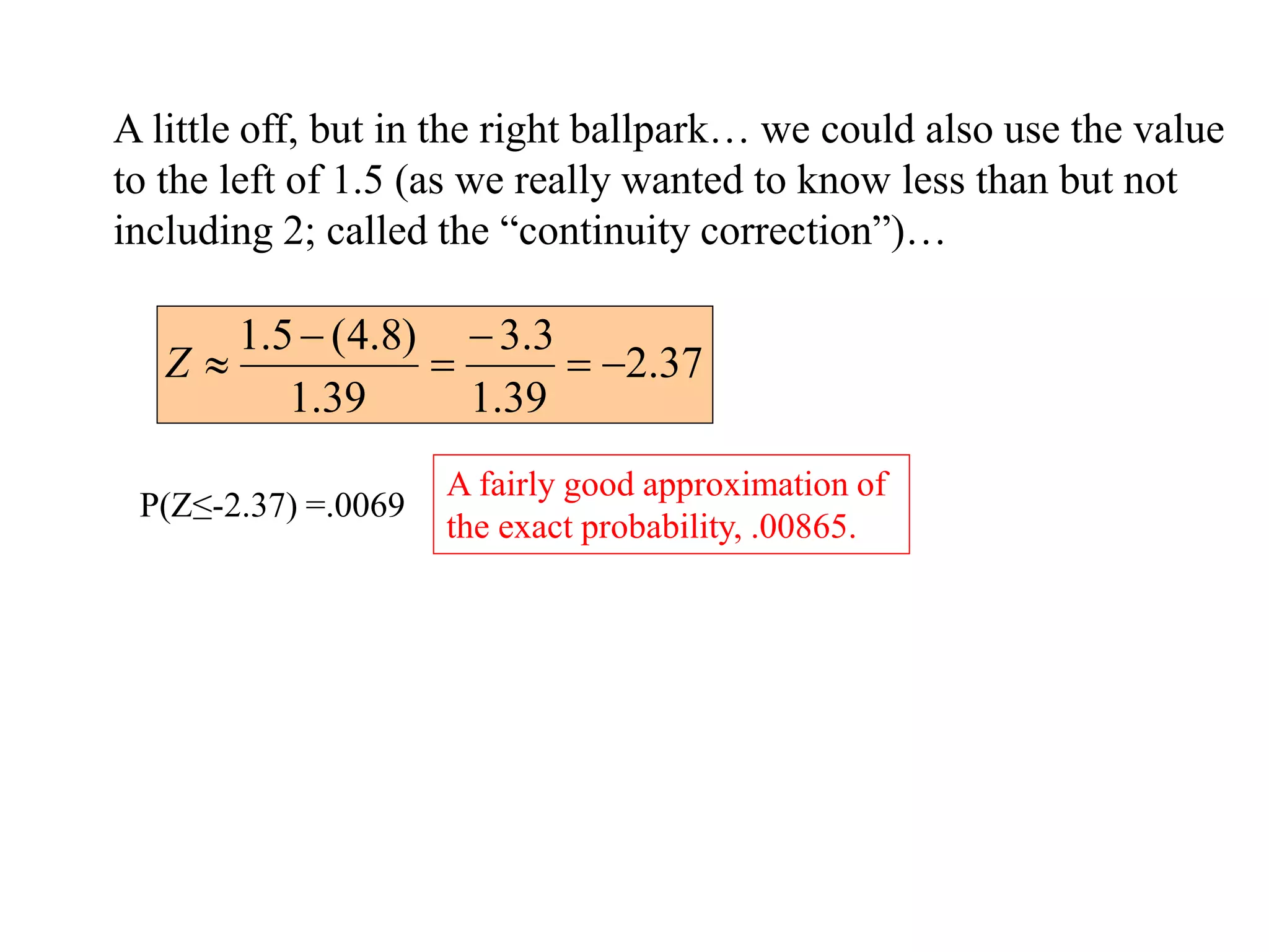 A little off, but in the right ballpark… we could also use the value
to the left of 1.5 (as we really wanted to know less than but not
including 2; called the “continuity correction”)…
37
.
2
39
.
1
3
.
3
39
.
1
)
8
.
4
(
5
.
1






Z
P(Z≤-2.37) =.0069
A fairly good approximation of
the exact probability, .00865.
 