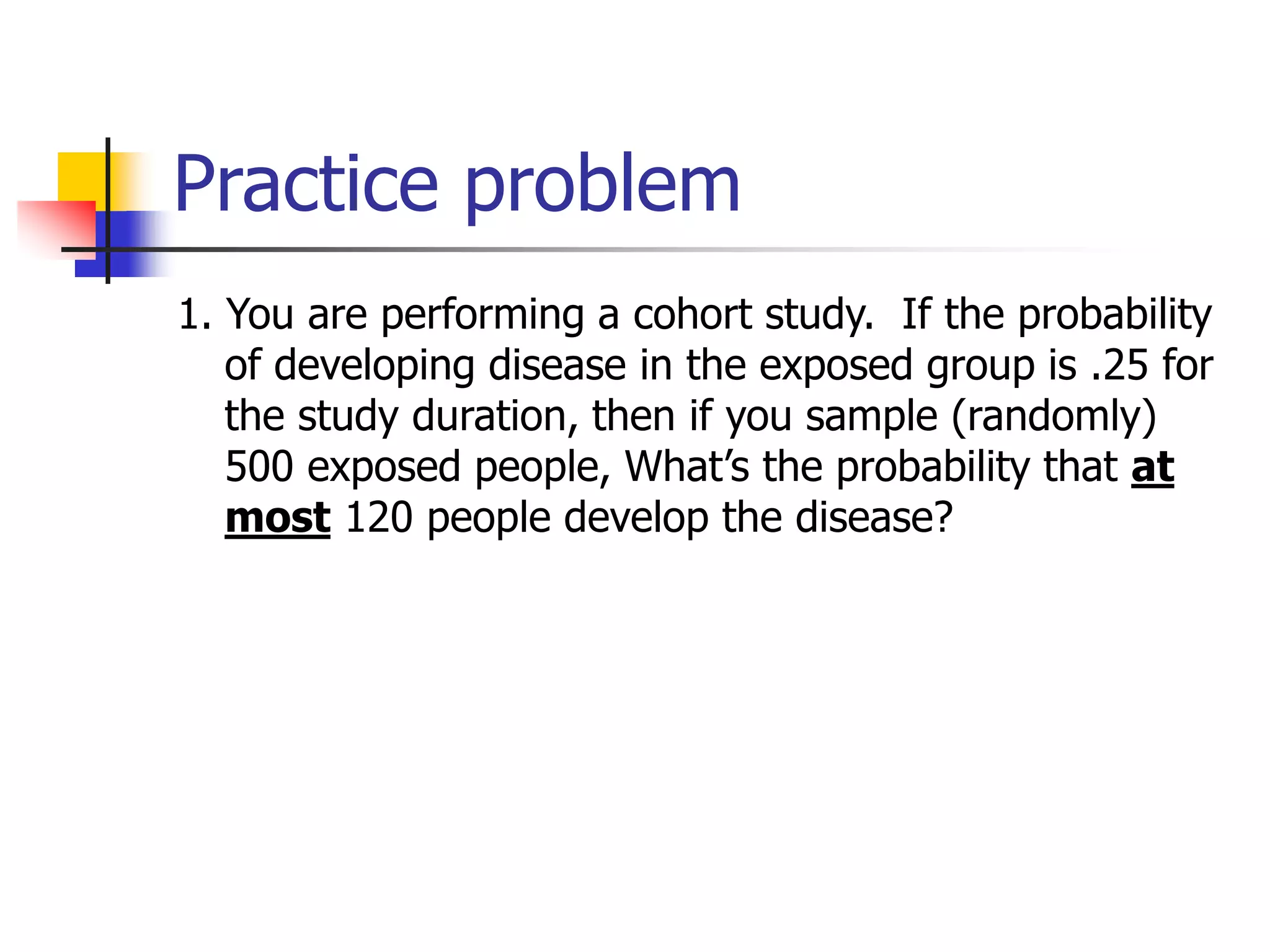 Practice problem
1. You are performing a cohort study. If the probability
of developing disease in the exposed group is .25 for
the study duration, then if you sample (randomly)
500 exposed people, What’s the probability that at
most 120 people develop the disease?
 