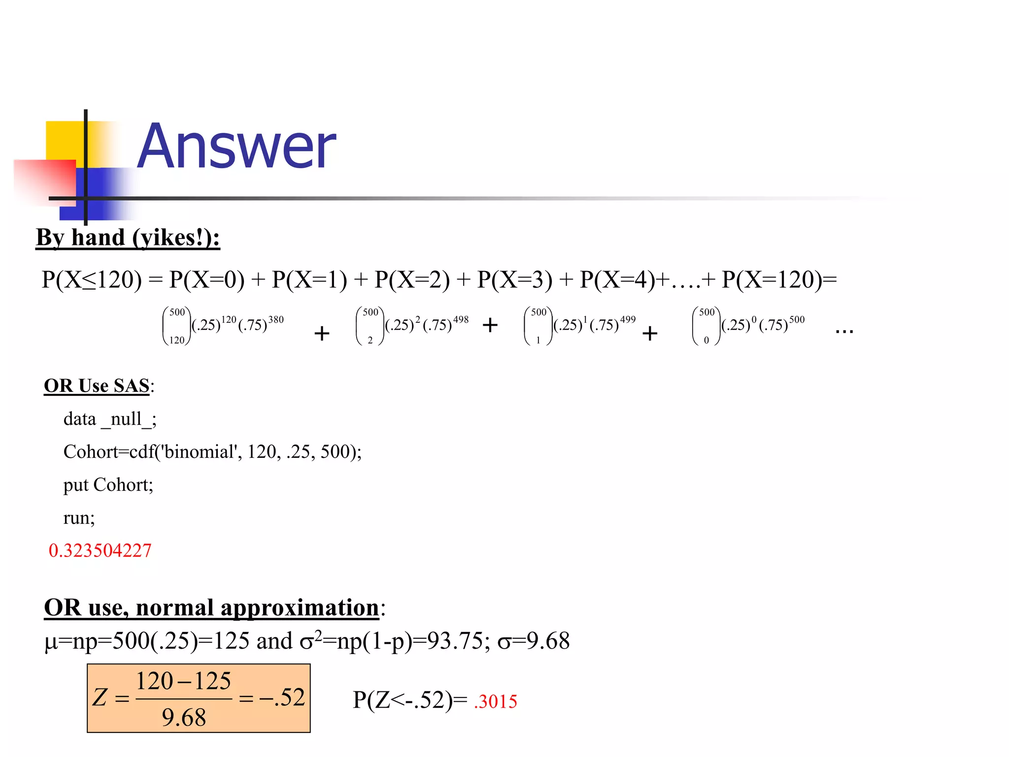 Answer
P(Z<-.52)= .3015
52
.
68
.
9
125
120




Z
500
0
500
0
)
75
(.
)
25
(.






499
1
500
1
)
75
(.
)
25
(.






498
2
500
2
)
75
(.
)
25
(.






380
120
500
120
)
75
(.
)
25
(.






+ + + …
By hand (yikes!):
P(X≤120) = P(X=0) + P(X=1) + P(X=2) + P(X=3) + P(X=4)+….+ P(X=120)=
OR Use SAS:
data _null_;
Cohort=cdf('binomial', 120, .25, 500);
put Cohort;
run;
0.323504227
OR use, normal approximation:
=np=500(.25)=125 and 2=np(1-p)=93.75; =9.68
 